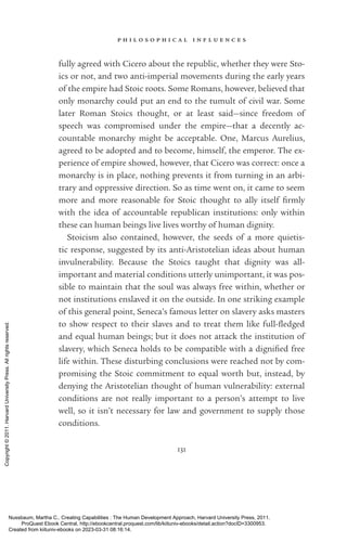 p h i l o s o p h i c a l i n f l u e n c e s
131
fully agreed with Cicero about the republic, whether they were Sto-
ics or not, and two anti-­
imperial movements during the early years
of the empire had Stoic roots. Some Romans, however, believed that
only monarchy could put an end to the tumult of civil war. Some
later Roman Stoics thought, or at least said—since freedom of
speech was compromised under the empire—that a decently ac-
countable monarchy might be acceptable. One, Marcus Aurelius,
agreed to be ­
adopted and to become, himself, the emperor. The ex-
perience of empire showed, however, that Cicero was correct: once a
monarchy is in place, nothing prevents it from turning in an arbi-
trary and oppressive direction. So as time went on, it came to seem
more and more reasonable for Stoic thought to ally itself firmly
with the idea of accountable republican institutions: only within
these can human beings live lives worthy of human dignity.
Stoicism also contained, however, the seeds of a more quietis-
tic response, suggested by its anti-­
Aristotelian ideas about human
invulnerability. Because the Stoics taught that dignity was all-­
important and material conditions utterly un­
im­
por­
tant, it was pos-
sible to maintain that the soul was always free within, whether or
not institutions enslaved it on the outside. In one striking example
of this general point, Seneca’s famous letter on slavery asks masters
to show respect to their slaves and to treat them like full-­
fledged
and equal human beings; but it does not attack the institution of
slavery, which Seneca holds to be compatible with a dig­
ni­
fied free
life within. These disturbing conclusions were reached not by com-
promising the Stoic commitment to equal worth but, instead, by
denying the Aristotelian thought of human vulnerability: external
conditions are not really im­
por­
tant to a person’s attempt to live
well, so it ­
isn’t necessary for law and government to supply those
conditions.
Nussbaum, Martha C.. Creating Capabilities : The Human Development Approach, Harvard University Press, 2011.
ProQuest Ebook Central, http://ebookcentral.proquest.com/lib/kiituniv-ebooks/detail.action?docID=3300953.
Created from kiituniv-ebooks on 2023-03-31 08:16:14.
Copyright
©
2011.
Harvard
University
Press.
All
rights
reserved.
 