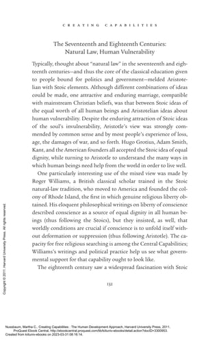 c r e a t i n g c a p a b i l i t i e s
132
The Seventeenth and Eighteenth Centuries:
Natural Law, Human Vulnerability
Typically, thought about “natural law” in the seventeenth and eigh­
teenth centuries—and thus the core of the classical education given
to people bound for politics and government—melded Aristote-
lian with Stoic elements. Although different combinations of ideas
could be made, one attractive and enduring marriage, compatible
with mainstream Christian beliefs, was that between Stoic ideas of
the equal worth of all human beings and Aristotelian ideas about
human vulnerability. Despite the enduring attraction of Stoic ideas
of the soul’s invulnerability, Ar­
is­
totle’s view was strongly com-
mended by common sense and by most people’s experience of loss,
age, the damages of war, and so forth. Hugo Grotius, Adam Smith,
Kant, and the American founders all accepted the Stoic idea of equal
dignity, while turning to Ar­
is­
totle to understand the many ways in
which human beings need help from the world in order to live well.
One particularly interesting use of the mixed view was made by
Roger Williams, a British classical scholar trained in the Stoic
natural-­
law tradition, who moved to America and founded the col-
ony of Rhode Island, the first in which genuine religious liberty ob-
tained. His eloquent philosophical writings on liberty of conscience
described conscience as a source of equal dignity in all human be-
ings (thus following the Stoics), but they insisted, as well, that
worldly conditions are crucial if conscience is to unfold itself with-
out deformation or suppression (thus following Ar­
is­
totle). The ca-
pacity for free religious searching is among the Central Capabilities;
Williams’s writings and po­
lit­
i­
cal practice help us see what govern-
mental support for that capability ought to look like.
The eigh­
teenth century saw a widespread fascination with Stoic
Nussbaum, Martha C.. Creating Capabilities : The Human Development Approach, Harvard University Press, 2011.
ProQuest Ebook Central, http://ebookcentral.proquest.com/lib/kiituniv-ebooks/detail.action?docID=3300953.
Created from kiituniv-ebooks on 2023-03-31 08:16:14.
Copyright
©
2011.
Harvard
University
Press.
All
rights
reserved.
 