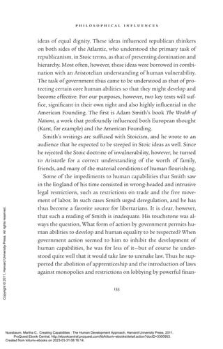p h i l o s o p h i c a l i n f l u e n c e s
133
ideas of equal dignity. These ideas in­
flu­
enced republican thinkers
on both sides of the Atlantic, who understood the primary task of
republicanism, in Stoic terms, as that of preventing domination and
hierarchy. Most often, however, these ideas were borrowed in combi-
nation with an Aristotelian understanding of human vulnerability.
The task of government thus came to be understood as that of pro-
tecting certain core human abilities so that they might develop and
become effective. For our purposes, however, two key texts will suf­
fice, sig­
nifi­
cant in their own right and also highly in­
flu­
en­
tial in the
American Founding. The first is Adam Smith’s book The Wealth of
Nations, a work that profoundly in­
flu­
enced both European thought
(Kant, for example) and the American Founding.
Smith’s writings are suffused with Stoicism, and he wrote to an
audience that he expected to be steeped in Stoic ideas as well. Since
he rejected the Stoic doctrine of invulnerability, however, he turned
to Ar­
is­
totle for a correct understanding of the worth of family,
friends, and many of the material conditions of human flour­
ishing.
Some of the impediments to human capabilities that Smith saw
in the En­
gland of his time consisted in wrong-­
headed and intrusive
legal restrictions, such as restrictions on trade and the free move-
ment of labor. In such cases Smith urged deregulation, and he has
thus become a favorite source for libertarians. It is clear, however,
that such a reading of Smith is inadequate. His touchstone was al-
ways the question, What form of action by government permits hu-
man abilities to develop and human equality to be respected? When
government action seemed to him to inhibit the development of
human capabilities, he was for less of it—but of course he under-
stood quite well that it would take law to unmake law. Thus he sup-
ported the abolition of apprenticeship and the introduction of laws
against monopolies and restrictions on lobbying by powerful fi­
nan­
Nussbaum, Martha C.. Creating Capabilities : The Human Development Approach, Harvard University Press, 2011.
ProQuest Ebook Central, http://ebookcentral.proquest.com/lib/kiituniv-ebooks/detail.action?docID=3300953.
Created from kiituniv-ebooks on 2023-03-31 08:16:14.
Copyright
©
2011.
Harvard
University
Press.
All
rights
reserved.
 