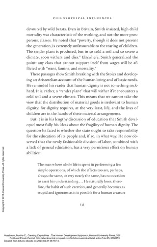 p h i l o s o p h i c a l i n f l u e n c e s
135
devoured by wild beasts. Even in Britain, Smith insisted, high child
mortality was characteristic of the working, and not the more pros-
perous, classes. He noted that “poverty, though it does not prevent
the generation, is extremely unfavourable to the rearing of children.
The tender plant is produced, but in so cold a soil and so severe a
climate, soon withers and dies.” Elsewhere, Smith generalized the
point: any class that cannot support itself from wages will be af-
flicted with “want, famine, and mortality.”
These passages show Smith breaking with the Stoics and develop-
ing an Aristotelian account of the human being and of basic needs.
He reminded his reader that human dignity is not something rock-­
hard. It is, rather, a “tender plant” that will wither if it encounters a
cold soil and a severe climate. This means that we cannot take the
view that the distribution of material goods is irrelevant to human
dignity: for dignity requires, at the very least, life, and the lives of
children are in the hands of these material arrangements.
But it is in his lengthy discussion of education that Smith devel-
oped most fully his ideas about the fragility of human dignity. The
question he faced is whether the state ought to take responsibility
for the education of its people and, if so, in what way. He now ob-
served that the newly fashionable division of labor, combined with
a lack of general education, has a very pernicious effect on human
abilities:
The man whose whole life is spent in performing a few
simple operations, of which the effects too are, perhaps,
always the same, or very nearly the same, has no occasion
to exert his understanding . . . He naturally loses, there-
fore, the habit of such exertion, and generally be­
comes as
stupid and ignorant as it is possible for a human creature
Nussbaum, Martha C.. Creating Capabilities : The Human Development Approach, Harvard University Press, 2011.
ProQuest Ebook Central, http://ebookcentral.proquest.com/lib/kiituniv-ebooks/detail.action?docID=3300953.
Created from kiituniv-ebooks on 2023-03-31 08:16:14.
Copyright
©
2011.
Harvard
University
Press.
All
rights
reserved.
 
