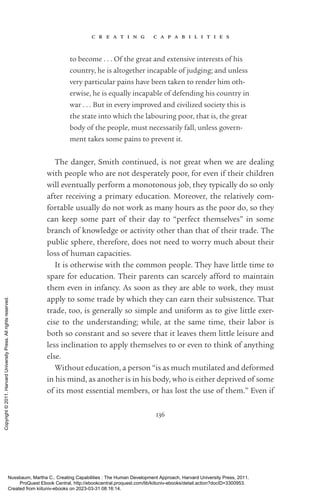 c r e a t i n g c a p a b i l i t i e s
136
to become . . . Of the great and extensive interests of his
country, he is altogether incapable of judging; and unless
very particular pains have been taken to render him oth-
erwise, he is equally incapable of defending his country in
war . . . But in ev­
ery improved and civilized society this is
the state into which the labouring poor, that is, the great
body of the people, must necessarily fall, unless govern-
ment takes some pains to prevent it.
The danger, Smith continued, is not great when we are dealing
with people who are not desperately poor, for even if their children
will eventually perform a monotonous job, they typically do so only
after receiving a primary education. Moreover, the relatively com-
fortable usually do not work as many hours as the poor do, so they
can keep some part of their day to “perfect themselves” in some
branch of knowledge or activity other than that of their trade. The
public sphere, therefore, does not need to worry much about their
loss of human capacities.
It is otherwise with the common people. They have little time to
spare for education. Their parents can scarcely afford to maintain
them even in infancy. As soon as they are able to work, they must
apply to some trade by which they can earn their subsistence. That
trade, too, is generally so simple and uniform as to give little exer-
cise to the understanding; while, at the same time, their labor is
both so constant and so severe that it leaves them little leisure and
less inclination to apply themselves to or even to think of anything
else.
Without education, a person “is as much mutilated and deformed
in his mind, as another is in his body, who is either deprived of some
of its most essential members, or has lost the use of them.” Even if
Nussbaum, Martha C.. Creating Capabilities : The Human Development Approach, Harvard University Press, 2011.
ProQuest Ebook Central, http://ebookcentral.proquest.com/lib/kiituniv-ebooks/detail.action?docID=3300953.
Created from kiituniv-ebooks on 2023-03-31 08:16:14.
Copyright
©
2011.
Harvard
University
Press.
All
rights
reserved.
 
