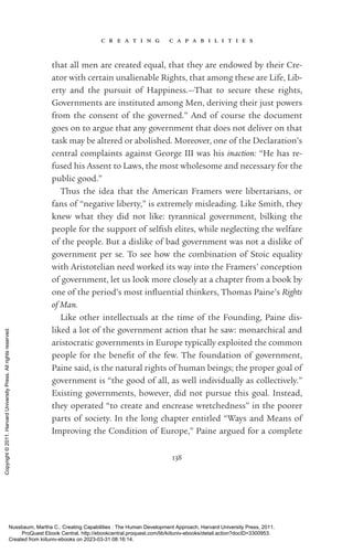 c r e a t i n g c a p a b i l i t i e s
138
that all men are created equal, that they are endowed by their Cre-
ator with certain unalienable Rights, that among these are Life, Lib-
erty and the pursuit of Happiness.—That to secure these rights,
Governments are instituted among Men, deriving their just powers
from the consent of the governed.” And of course the document
goes on to argue that any government that does not deliver on that
task may be altered or abolished. Moreover, one of the Declaration’s
central complaints against George III was his inaction: “He has re-
fused his Assent to Laws, the most wholesome and necessary for the
public good.”
Thus the idea that the American Framers were libertarians, or
fans of “negative liberty,” is extremely misleading. Like Smith, they
knew what they did not like: tyrannical government, bilking the
people for the support of selfish elites, while neglecting the welfare
of the people. But a dislike of bad government was not a dislike of
government per se. To see how the combination of Stoic equality
with Aristotelian need worked its way into the Framers’ conception
of government, let us look more closely at a chapter from a book by
one of the period’s most in­
flu­
en­
tial thinkers, Thomas Paine’s Rights
of Man.
Like other intellectuals at the time of the Founding, Paine dis-
liked a lot of the government action that he saw: monarchical and
aristocratic governments in Europe typically exploited the common
people for the bene­
fit of the few. The foundation of government,
Paine said, is the natural rights of human beings; the proper goal of
government is “the good of all, as well individually as collectively.”
Existing governments, however, did not pursue this goal. Instead,
they operated “to create and encrease wretchedness” in the poorer
parts of society. In the long chapter en­
ti­
tled “Ways and Means of
Improving the Condition of Europe,” Paine argued for a complete
Nussbaum, Martha C.. Creating Capabilities : The Human Development Approach, Harvard University Press, 2011.
ProQuest Ebook Central, http://ebookcentral.proquest.com/lib/kiituniv-ebooks/detail.action?docID=3300953.
Created from kiituniv-ebooks on 2023-03-31 08:16:14.
Copyright
©
2011.
Harvard
University
Press.
All
rights
reserved.
 