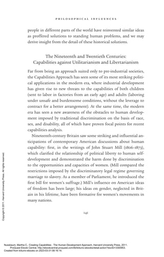 p h i l o s o p h i c a l i n f l u e n c e s
141
people in different parts of the world have reinvented similar ideas
as proffered solutions to standing human prob­
lems, and we may
derive insight from the detail of these historical solutions.
The Nineteenth and Twentieth Centuries:
Capabilities against Utilitarianism and Libertarianism
Far from being an approach suited only to pre-­
industrial so­
ci­
e­
ties,
the Capabilities Approach has seen some of its most striking po­
lit­
i­
cal applications in the modern era, where industrial development
has given rise to new threats to the capabilities of both children
(sent to labor in factories from an early age) and adults (laboring
under unsafe and burdensome conditions, without the le­
ver­
age to
contract for a better arrangement). At the same time, the modern
era has seen a new awareness of the obstacles to human develop-
ment imposed by traditional discrimination on the basis of race,
sex, and disability, all of which have proven focal points for recent
capabilities analysis.
Nineteenth-­
century Britain saw some striking and in­
flu­
en­
tial an-
ticipations of contemporary American discussions about human
capability: first, in the writings of John Stuart Mill (1806–1873),
which clarified the relationship of po­
lit­
i­
cal liberty to human self-­
development and demonstrated the harm done by discrimination
to the opportunities and capacities of ­
women. (Mill compared the
restrictions imposed by the discriminatory legal regime governing
marriage to slavery. As a member of Parliament, he introduced the
first bill for ­
women’s suffrage.) Mill’s in­
flu­
ence on American ideas
of freedom has been large; his ideas on gender, neglected in Brit-
ain in his lifetime, have been formative for ­
women’s movements in
many nations.
Nussbaum, Martha C.. Creating Capabilities : The Human Development Approach, Harvard University Press, 2011.
ProQuest Ebook Central, http://ebookcentral.proquest.com/lib/kiituniv-ebooks/detail.action?docID=3300953.
Created from kiituniv-ebooks on 2023-03-31 08:16:14.
Copyright
©
2011.
Harvard
University
Press.
All
rights
reserved.
 
