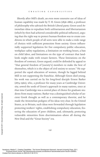 c r e a t i n g c a p a b i l i t i e s
142
Shortly after Mill’s death, an even more extensive use of ideas of
human capability was made by T. H. Green (1836–1882), a professor
of philosophy who advised the British Liberal party. Green used Ar-
istotelian ideas to repudiate both utilitarianism and libertarianism
(which by then had achieved considerable po­
lit­
i­
cal in­
flu­
ence), argu-
ing that the right way to protect human freedom was to create con-
ditions in which people of all sorts were able to make a wide range
of choices with suf­
fi­
cient protection from society. Green in­
flu­
en­
tially supported legislation for free compulsory public education,
workplace safety regulations, a limitation on working hours, a ban
on child labor, and limitations on the type of contract that land-
lords might make with tenant farmers. These limitations on the
freedom of contract, Green argued, could be defended by appeal to
“that general freedom of [society’s] members to make the best of
themselves, which it is the object of civil society to secure.” He sup-
ported the equal education of ­
women, though he lagged behind
Mill in not supporting the franchise. Although Green died young,
his work was carried on by his long-­
lived disciple Ernest Barker
(1874–1960), who, a professor for many years at Cambridge Univer-
sity, sowed the seeds of Green’s approach in many nations, since at
that time Cambridge was a central place of choice for graduate stu-
dents from many nations. Barker was a distinguished scholar of an-
cient Greek thought as well as a contemporary theorist, and he
made the Aristotelian pedigree of his ideas very clear. In the United
States, as in Britain, such ideas were forwarded through legislation
protecting workers’ rights, establishing compulsory education, fos-
tering the education of poor children, and, ultimately, protecting
vulnerable minorities from discrimination—above all during the
New Deal and the “Great Society” era.
Nussbaum, Martha C.. Creating Capabilities : The Human Development Approach, Harvard University Press, 2011.
ProQuest Ebook Central, http://ebookcentral.proquest.com/lib/kiituniv-ebooks/detail.action?docID=3300953.
Created from kiituniv-ebooks on 2023-03-31 08:16:14.
Copyright
©
2011.
Harvard
University
Press.
All
rights
reserved.
 