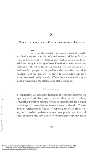 143
8
Ca pa bilities and Cont em por ary Issues
The Capabilities Approach suggests distinctive meth-
ods for dealing with a number of prob­
lems currently being faced by
social and po­
lit­
i­
cal theory. Cutting-­
edge work is being done by ca-
pabilities theory in a va­
ri­
ety of areas. Descriptions must remain su-
perficial, but they show that the approach promises a new, and rela-
tively uni­
fied, perspective on prob­
lems that are often treated in
isolation from one another. The list is to some extent arbitrary:
other issues could easily be added. (Three that come immediately to
mind are migration, the Inter­
net, and global warming.)
Disadvantage
A longstanding debate within development economics concerns the
right way to think about poverty and disadvantage. Sen has long
argued that poverty is best understood as capability failure, not just
as shortage of commodities or even of income and wealth. Poverty
involves heterogeneous failures of opportunity, which are not al-
ways well correlated with income; moreover, people in positions of
social exclusion may have dif­
fi­
culty converting income into ac­
tual
Nussbaum, Martha C.. Creating Capabilities : The Human Development Approach, Harvard University Press, 2011.
ProQuest Ebook Central, http://ebookcentral.proquest.com/lib/kiituniv-ebooks/detail.action?docID=3300953.
Created from kiituniv-ebooks on 2023-03-31 08:16:14.
Copyright
©
2011.
Harvard
University
Press.
All
rights
reserved.
 