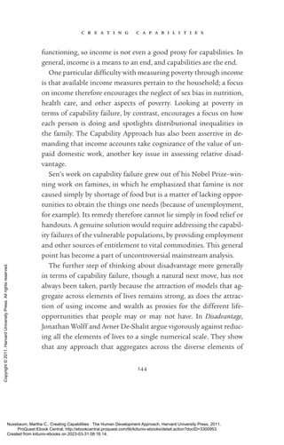 c r e a t i n g c a p a b i l i t i e s
144
functioning, so income is not even a good proxy for capabilities. In
general, income is a means to an end, and capabilities are the end.
One particular dif­
fi­
culty with measuring poverty through income
is that available income mea­
sures pertain to the household; a focus
on income therefore encourages the neglect of sex bias in nutrition,
health care, and other aspects of poverty. Looking at poverty in
terms of capability failure, by contrast, encourages a focus on how
each person is doing and spotlights distributional inequalities in
the family. The Capability Approach has also been assertive in de-
manding that income accounts take cognizance of the value of un-
paid domestic work, another key issue in assessing relative disad-
vantage.
Sen’s work on capability failure grew out of his Nobel Prize–win-
ning work on famines, in which he emphasized that famine is not
caused simply by shortage of food but is a matter of lacking oppor-
tunities to obtain the things one needs (because of unemployment,
for example). Its remedy therefore cannot lie simply in food relief or
handouts. A genuine solution would require addressing the capabil-
ity failures of the vulnerable populations, by providing employment
and other sources of en­
ti­
tle­
ment to vital commodities. This general
point has become a part of uncontroversial mainstream analysis.
The further step of thinking about disadvantage more generally
in terms of capability failure, though a natural next move, has not
always been taken, partly because the attraction of models that ag-
gregate across elements of lives remains strong, as does the attrac-
tion of using income and wealth as proxies for the different life-­
opportunities that people may or may not have. In Disadvantage,
Jonathan Wolff and Avner De-­
Shalit argue vigorously against reduc-
ing all the elements of lives to a single numerical scale. They show
that any approach that aggregates across the diverse elements of
Nussbaum, Martha C.. Creating Capabilities : The Human Development Approach, Harvard University Press, 2011.
ProQuest Ebook Central, http://ebookcentral.proquest.com/lib/kiituniv-ebooks/detail.action?docID=3300953.
Created from kiituniv-ebooks on 2023-03-31 08:16:14.
Copyright
©
2011.
Harvard
University
Press.
All
rights
reserved.
 