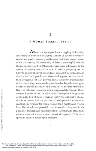 1
1
A Woman Seeking Ju s tice
All over the world people are struggling for lives that
are worthy of their human dignity. Leaders of countries often fo-
cus on national economic growth alone, but their people, mean-
while, are striving for something different: meaningful lives for
themselves. Increased GDP has not always made a difference to the
quality of people’s lives, and reports of national prosperity are not
likely to console those whose existence is marked by inequality and
dep­
ri­
va­
tion. Such people need theoretical approaches that can aid
their struggles, or at least provoke public debate by drawing atten-
tion to them; they do not need approaches that keep these struggles
hidden or muffle discussion and criticism. As the late Mahbub ul
Haq, the Pakistani economist who inaugurated the Human Devel-
opment Reports of the United Nations Development Programme,
wrote in the first of those reports, in 1990: “The real wealth of a na-
tion is its people. And the purpose of development is to create an
enabling environment for people to enjoy long, healthy, and creative
lives. This simple but powerful truth is too often forgotten in the
pursuit of material and fi­
nan­
cial wealth.” According to Haq, devel-
opment economics needs a new theoretical approach if it is to re-
spond to people’s most urgent prob­
lems.
Nussbaum, Martha C.. Creating Capabilities : The Human Development Approach, Harvard University Press, 2011.
ProQuest Ebook Central, http://ebookcentral.proquest.com/lib/kiituniv-ebooks/detail.action?docID=3300953.
Created from kiituniv-ebooks on 2023-03-31 08:16:14.
Copyright
©
2011.
Harvard
University
Press.
All
rights
reserved.
 