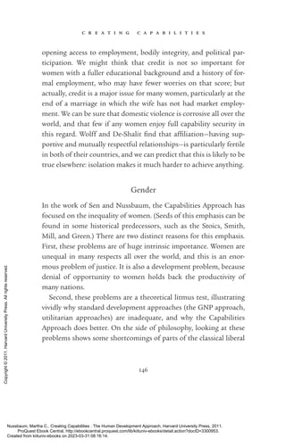 c r e a t i n g c a p a b i l i t i e s
146
opening access to employment, bodily integrity, and po­
lit­
i­
cal par­
tic­
i­
pa­
tion. We might think that credit is not so im­
por­
tant for
­
women with a fuller educational background and a his­
tory of for-
mal employment, who may have fewer worries on that score; but
ac­
tually, credit is a major issue for many ­
women, particularly at the
end of a marriage in which the wife has not had market employ-
ment. We can be sure that domestic violence is corrosive all over the
world, and that few if any ­
women enjoy full capability security in
this regard. Wolff and De-­
Shalit find that af­
fili­
a­
tion—having sup-
portive and mutually respectful relationships—is particularly fertile
in both of their countries, and we can predict that this is likely to be
true elsewhere: isolation makes it much harder to achieve anything.
Gender
In the work of Sen and Nussbaum, the Capabilities Approach has
focused on the inequality of ­
women. (Seeds of this emphasis can be
found in some historical predecessors, such as the Stoics, Smith,
Mill, and Green.) There are two distinct reasons for this emphasis.
First, these prob­
lems are of huge intrinsic importance. Women are
unequal in many respects all over the world, and this is an enor-
mous prob­
lem of justice. It is also a development prob­
lem, because
denial of opportunity to ­
women holds back the productivity of
many nations.
Second, these prob­
lems are a theoretical litmus test, illustrating
vividly why standard development approaches (the GNP approach,
utilitarian approaches) are inadequate, and why the Capabilities
Approach does better. On the side of philosophy, looking at these
prob­
lems shows some shortcomings of parts of the classical liberal
Nussbaum, Martha C.. Creating Capabilities : The Human Development Approach, Harvard University Press, 2011.
ProQuest Ebook Central, http://ebookcentral.proquest.com/lib/kiituniv-ebooks/detail.action?docID=3300953.
Created from kiituniv-ebooks on 2023-03-31 08:16:14.
Copyright
©
2011.
Harvard
University
Press.
All
rights
reserved.
 