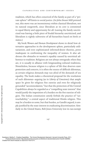 c a p a b i l i t i e s a n d c o n t e m p o r a r y i s s u e s
147
tradition, which has often conceived of the family as part of a “pri-
vate sphere” off-­
limits to social justice. (As John Stuart Mill pointed
out, this move was an inconsistency within classical liberalism, not
its natural outgrowth, since liberalism at its core is committed
to equal liberty and opportunity for all. Leaving the family uncriti-
cized was leaving a little piece of feudal hierarchy uncriticized, and
liberalism is rightly subversive of all hierarchies based on birth or
sta­
tus.)
My book Women and Human Development shows in detail how al-
ternative approaches in the development sphere, particularly utili-
tarianism, and even sophisticated informed-­
desire theories, prove
inadequate in confronting the inequality of ­
women. It also ad-
dresses the obstacles to ­
women’s equality caused by uncritical ad-
herence to tradition. Religions are not always retrograde; when they
are, it is usually in alliance with longstanding cultural traditions.
Nonetheless, because religion is a sphere of life that deserves state
protection and concern, it is often the source of dif­
fi­
cult dilemmas,
as certain religious demands may run afoul of the demands of sex
equality. The book makes a theoretical proposal for the resolution
of such dilemmas—arguing (as in Liberty of Conscience) that ample
space be given for religious free exercise and even for religiously
grounded “accommodation,” but that the protection of the Central
Capabilities always be regarded as a “compelling state interest” that
would justify the imposition of a burden on the free exercise of reli-
gion. The Indian constitution utterly forbids the practice of “un-
touchability,” a central aspect of traditional Hindu religion. This
may be a burden to some, but that burden, as Gandhi argued, is am-
ply jus­
ti­
fied by the state interest in eradicating discrimination. Sim-
ilarly in the United States, Bob Jones University lost its tax-­
exempt
Nussbaum, Martha C.. Creating Capabilities : The Human Development Approach, Harvard University Press, 2011.
ProQuest Ebook Central, http://ebookcentral.proquest.com/lib/kiituniv-ebooks/detail.action?docID=3300953.
Created from kiituniv-ebooks on 2023-03-31 08:16:14.
Copyright
©
2011.
Harvard
University
Press.
All
rights
reserved.
 