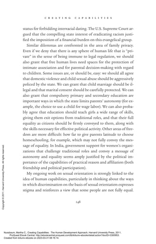 c r e a t i n g c a p a b i l i t i e s
148
sta­
tus for forbidding interracial dating. The U.S. Supreme Court ar-
gued that the compelling state interest of eradicating racism jus­
ti­
fied the imposition of a fi­
nan­
cial burden on this evangelical group.
Similar dilemmas are confronted in the area of family privacy.
Even if we deny that there is any sphere of human life that is “pri-
vate” in the sense of being immune to legal regulation, we should
also grant that free human lives need spaces for the protection of
intimate association and for parental decision-­
making with regard
to children. Some issues are, or should be, easy: we should all agree
that domestic violence and child sexual abuse should be aggressively
policed by the state. We can grant that child marriage should be il-
legal and that marital consent should be carefully protected. We can
also grant that compulsory primary and secondary education are
im­
por­
tant ways in which the state limits parents’ autonomy (for ex-
ample, the choice to use a child for wage labor). We can also proba-
bly agree that education should teach girls a wide range of skills,
giving them exit options from traditional roles, and that their full
equality as citizens should be firmly conveyed to them, along with
the skills necessary for effective po­
lit­
i­
cal activity. Other areas of free-
dom are more dif­
fi­
cult: how far to give parents latitude to choose
homeschooling, for example, which may not fully convey the mes-
sage of equality. In India, government support for ­
women’s or­
ga­
ni­
za­
tions that challenge traditional roles and convey a message of
­
autonomy and equality seems amply jus­
ti­
fied by the po­
lit­
i­
cal im-
portance of the capabilities of practical reason and af­
fili­
a­
tion (both
friendship and po­
lit­
i­
cal par­
tic­
i­
pa­
tion).
My ongoing work on sexual orientation is strongly linked to the
idea of human capabilities, particularly in thinking about the ways
in which discrimination on the basis of sexual orientation expresses
stigma and reinforces a view that some people are not fully equal.
Nussbaum, Martha C.. Creating Capabilities : The Human Development Approach, Harvard University Press, 2011.
ProQuest Ebook Central, http://ebookcentral.proquest.com/lib/kiituniv-ebooks/detail.action?docID=3300953.
Created from kiituniv-ebooks on 2023-03-31 08:16:14.
Copyright
©
2011.
Harvard
University
Press.
All
rights
reserved.
 