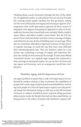 c a p a b i l i t i e s a n d c o n t e m p o r a r y i s s u e s
149
Thinking about sexual orientation through the lens of the whole
list of capabilities makes us seek policies that are not just formally
fair, treating similar people similarly, but that go deeper, seeking
out the roots of hierarchy and stigma and refusing to approve of ar-
rangements that confer government approval on those sources of
inequality. Laws against miscegenation appeared to some to be for-
mally fair, because they treated both races similarly: blacks ­
couldn’t
marry whites, and whites ­
couldn’t marry blacks. But the U.S. Su-
preme Court understood that such laws convey a message of stigma
and inferiority. So, too, do laws forbidding same-­
sex marriage. These
laws are sometimes defended as legitimate exercises of state power
to regulate marriage—in much the way that states once defended
their antimiscegenation laws. They are, however, unfair in a very
similar way, conferring a message of stigma and inferiority. Nor
does the remedy of civil ­
unions go far enough. If states had offered
“transracial ­
unions” as a separate legal category but continued to
deny marriage to interracial couples, we can see that, far from end-
ing stigma and hierarchy, such an arrangement would have rein-
forced it.
Disability, Aging, and the Importance of Care
An urgent prob­
lem of justice that is only now beginning to be con-
fronted by modern so­
ci­
e­
ties is how to promote the capabilities of
people with a wide range of physical and mental disabilities. Includ-
ing such people on a basis of equal respect requires not only practi-
cal change but theoretical change as well. Just as the full inclusion
of ­
women as subjects of po­
lit­
i­
cal justice required asking questions
(about justice inside the family) that had not been asked before, so
doing justice to the claims of people with disabilities requires call-
Nussbaum, Martha C.. Creating Capabilities : The Human Development Approach, Harvard University Press, 2011.
ProQuest Ebook Central, http://ebookcentral.proquest.com/lib/kiituniv-ebooks/detail.action?docID=3300953.
Created from kiituniv-ebooks on 2023-03-31 08:16:14.
Copyright
©
2011.
Harvard
University
Press.
All
rights
reserved.
 