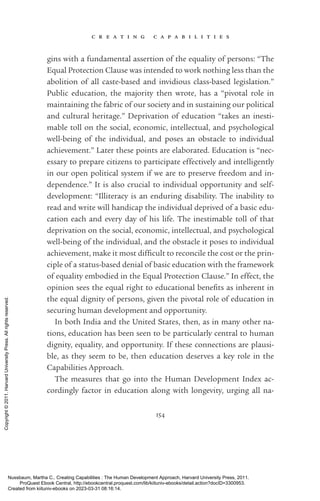 c r e a t i n g c a p a b i l i t i e s
154
gins with a fundamental assertion of the equality of persons: “The
Equal Protection Clause was intended to work nothing less than the
abolition of all caste-­
based and invidious class-­
based legislation.”
Public education, the majority then wrote, has a “pivotal role in
maintaining the fabric of our society and in sustaining our po­
lit­
i­
cal
and cultural heritage.” Deprivation of education “takes an inesti-
mable toll on the social, economic, intellectual, and psychological
well-­
being of the individual, and poses an obstacle to individual
achievement.” Later these points are elaborated. Education is “nec-
essary to prepare citizens to par­
tic­
i­
pate effectively and intelli­
gently
in our open po­
lit­
i­
cal system if we are to preserve freedom and in­
depen­
dence.” It is also crucial to individual opportunity and self-­
development: “Illiteracy is an enduring disability. The inability to
read and write will handicap the individual deprived of a basic edu-
cation each and ev­
ery day of his life. The inestimable toll of that
dep­
ri­
va­
tion on the social, economic, intellectual, and psychological
well-­
being of the individual, and the obstacle it poses to individual
achievement, make it most dif­
fi­
cult to reconcile the cost or the prin-
ciple of a sta­
tus-­
based denial of basic education with the framework
of equality embodied in the Equal Protection Clause.” In effect, the
opinion sees the equal right to educational bene­
fits as inherent in
the equal dignity of persons, given the pivotal role of education in
securing human development and opportunity.
In both India and the United States, then, as in many other na-
tions, education has been seen to be particularly central to human
dignity, equality, and opportunity. If these connections are plausi-
ble, as they seem to be, then education deserves a key role in the
Capabilities Approach.
The mea­
sures that go into the Human Development Index ac-
cordingly factor in education along with longevity, urging all na-
Nussbaum, Martha C.. Creating Capabilities : The Human Development Approach, Harvard University Press, 2011.
ProQuest Ebook Central, http://ebookcentral.proquest.com/lib/kiituniv-ebooks/detail.action?docID=3300953.
Created from kiituniv-ebooks on 2023-03-31 08:16:14.
Copyright
©
2011.
Harvard
University
Press.
All
rights
reserved.
 