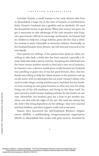 c r e a t i n g c a p a b i l i t i e s
2
Consider Vasanti, a small woman in her early thirties who lives
in Ahmedabad, a large city in the state of Gujarat, in northwestern
India. Vasanti’s husband was a gambler and an alcoholic. He used
the household money to get drunk. When that money was gone, he
got a vasectomy to take advantage of the cash incentive that Guja-
rat’s government offered to encourage sterilization. So Vasanti had
no children to help her, a huge liability, given the fact that a child-
less woman is more vulnerable to domestic violence. Eventually, as
her husband became more abusive, she left him and returned to her
own family.
Poor parents (or siblings, if the parents have died) are often un-
willing to take back a child who has been married, especially a fe-
male child who took a dowry with her. Accepting the child back into
the home means another mouth to feed and a new set of anxieties.
In Vasanti’s case, a divorce would prove costly because her husband
was unwilling to grant one. It was her good fortune, then, that her
family was willing to help her. Many ­
women in her position end up
on the street, with no alternative but sex work. Vasanti’s father, who
used to make Singer sewing machine parts, had died, but her broth-
ers were running an auto parts business in what was once his shop.
Using one of his old machines, and living in the shop itself, Va­
santi earned a small income making eyeholes for the hooks on sari
tops. Meanwhile, her brothers gave her a loan to get another ma-
chine, one that rolls the edges of the sari. She took the money, but
she ­
didn’t like being de­
pen­
dent on her siblings—they were married
and had children, and their support could end at any time.
Vasanti then discovered the Self-­
Employed Women’s Organi­
zation (SEWA), a pathbreaking nongovernmental or­
ga­
ni­
za­
tion
(NGO) in Ahmedabad that works with poor ­
women. Founded by
Nussbaum, Martha C.. Creating Capabilities : The Human Development Approach, Harvard University Press, 2011.
ProQuest Ebook Central, http://ebookcentral.proquest.com/lib/kiituniv-ebooks/detail.action?docID=3300953.
Created from kiituniv-ebooks on 2023-03-31 08:16:14.
Copyright
©
2011.
Harvard
University
Press.
All
rights
reserved.
 