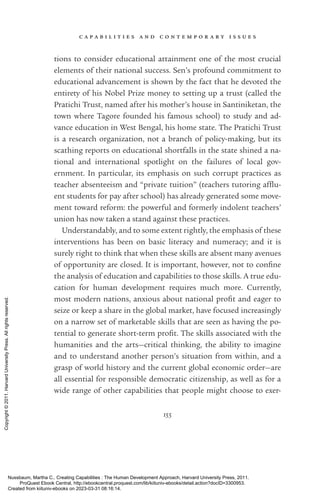 c a p a b i l i t i e s a n d c o n t e m p o r a r y i s s u e s
155
tions to consider educational attainment one of the most crucial
elements of their national success. Sen’s profound commitment to
educational advancement is shown by the fact that he devoted the
entirety of his Nobel Prize money to setting up a trust (called the
Pratichi Trust, named after his mother’s house in Santiniketan, the
town where Tagore founded his famous school) to study and ad-
vance education in West Bengal, his home state. The Pratichi Trust
is a research or­
ga­
ni­
za­
tion, not a branch of policy-­
making, but its
scathing reports on educational shortfalls in the state shined a na-
tional and international spotlight on the failures of local gov­
ernment. In particular, its emphasis on such corrupt practices as
teacher absenteeism and “private tuition” (teachers tutoring af­
flu­
ent students for pay after school) has already generated some move-
ment toward reform: the powerful and formerly indolent teachers’
­
union has now taken a stand against these practices.
Understandably, and to some extent rightly, the emphasis of these
interventions has been on basic literacy and numeracy; and it is
surely right to think that when these skills are absent many avenues
of opportunity are closed. It is im­
por­
tant, however, not to con­
fine
the analysis of education and capabilities to those skills. A true edu-
cation for human development requires much more. Currently,
most modern nations, anxious about national ­
profit and eager to
seize or keep a share in the global market, have focused increasingly
on a narrow set of marketable skills that are seen as having the po-
tential to generate short-­
term ­
profit. The skills associated with the
humanities and the arts—critical thinking, the ability to imagine
and to understand another person’s situation from within, and a
grasp of world his­
tory and the current global economic order—are
all essential for responsible democratic citizenship, as well as for a
wide range of other capabilities that people might choose to exer-
Nussbaum, Martha C.. Creating Capabilities : The Human Development Approach, Harvard University Press, 2011.
ProQuest Ebook Central, http://ebookcentral.proquest.com/lib/kiituniv-ebooks/detail.action?docID=3300953.
Created from kiituniv-ebooks on 2023-03-31 08:16:14.
Copyright
©
2011.
Harvard
University
Press.
All
rights
reserved.
 