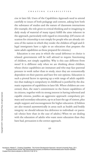 c r e a t i n g c a p a b i l i t i e s
156
cise in later life. Users of the Capabilities Approach need to attend
carefully to issues of both pedagogy and content, asking how both
the substance of studies and the nature of classroom interactions
(for example, the role given to critical thinking and to imagining in
daily study of material of many types) fulfill the aims inherent in
the approach, particularly with regard to citizenship. (Of course ed-
ucation for citizenship is not simply for people who are already citi-
zens of the nation in which they reside: the children of legal and il-
legal immigrants have a right to an education that prepares the
same adult capabilities as those prepared for citizens.)
Education is one area in which the usual deference to choice is
relaxed: governments will be well advised to require functioning
of children, not simply capability. Why is this case different from
most? It is different only when we are thinking about children,
whose choice capabilities are immature and who may face parental
pressure to work rather than to study, since they are economically
de­
pen­
dent on their parents and have few exit options. Education is
such a pivotal factor in opening up a wide range of adult capabili-
ties that making it compulsory in childhood is jus­
ti­
fied by the dra-
matic expansion of capabilities in later life. Where children are con-
cerned, then, the state’s commitment to the future capabilities of
its citizens, together with its strong interest in having informed and
capable citizens, justifies an aggressive approach: compulsory pri-
mary and secondary education, up to at least the age of sixteen, plus
ample support and encouragement for higher education. (Children
are also treated asymmetrically in areas such as health and bodily
integrity: we should tolerate less deference to individual—or paren-
tal—choice here than in the case of adults.) When we are dealing
with the education of adults who want more education than they
have had, persuasion is the correct approach.
Nussbaum, Martha C.. Creating Capabilities : The Human Development Approach, Harvard University Press, 2011.
ProQuest Ebook Central, http://ebookcentral.proquest.com/lib/kiituniv-ebooks/detail.action?docID=3300953.
Created from kiituniv-ebooks on 2023-03-31 08:16:14.
Copyright
©
2011.
Harvard
University
Press.
All
rights
reserved.
 