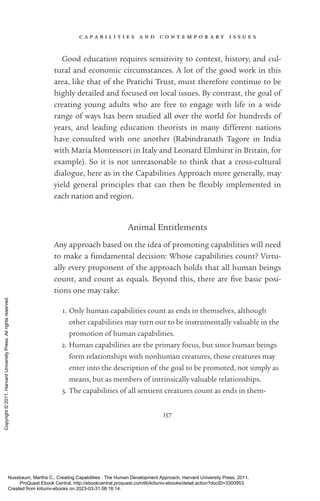 c a p a b i l i t i e s a n d c o n t e m p o r a r y i s s u e s
157
Good education requires sensitivity to context, his­
tory, and cul-
tural and economic circumstances. A lot of the good work in this
area, like that of the Pratichi Trust, must therefore continue to be
highly detailed and focused on local issues. By contrast, the goal of
creating young adults who are free to engage with life in a wide
range of ways has been studied all over the world for hundreds of
years, and leading education theorists in many different nations
have consulted with one another (Rabindranath Tagore in India
with Maria Montessori in Italy and Leonard Elmhirst in Britain, for
example). So it is not unreasonable to think that a cross-­
cultural
dialogue, here as in the Capabilities Approach more generally, may
yield general principles that can then be flexibly implemented in
each nation and region.
Animal Entitlements
Any approach based on the idea of promoting capabilities will need
to make a fundamental decision: Whose capabilities count? Virtu-
ally ev­
ery proponent of the approach holds that all human beings
count, and count as equals. Beyond this, there are five basic posi-
tions one may take:
1. Only human capabilities count as ends in themselves, although
other capabilities may turn out to be instrumentally valuable in the
promotion of human capabilities.
2. Human capabilities are the primary focus, but since human beings
form relationships with nonhuman creatures, those creatures may
enter into the de­
scrip­
tion of the goal to be promoted, not simply as
means, but as members of intrinsically valuable relationships.
3. The capabilities of all sentient creatures count as ends in them-
Nussbaum, Martha C.. Creating Capabilities : The Human Development Approach, Harvard University Press, 2011.
ProQuest Ebook Central, http://ebookcentral.proquest.com/lib/kiituniv-ebooks/detail.action?docID=3300953.
Created from kiituniv-ebooks on 2023-03-31 08:16:14.
Copyright
©
2011.
Harvard
University
Press.
All
rights
reserved.
 