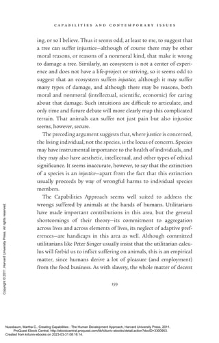 c a p a b i l i t i e s a n d c o n t e m p o r a r y i s s u e s
159
ing, or so I believe. Thus it seems odd, at least to me, to suggest that
a tree can suffer injustice—although of course there may be other
moral reasons, or reasons of a nonmoral kind, that make it wrong
to damage a tree. Similarly, an ecosystem is not a center of experi-
ence and does not have a life-­
proj­
ect or striving, so it seems odd to
suggest that an ecosystem suffers injustice, although it may suffer
many types of damage, and although there may be reasons, both
moral and nonmoral (intellectual, sci­
en­
tific, economic) for caring
about that damage. Such intuitions are dif­
fi­
cult to articulate, and
only time and future debate will more clearly map this com­
pli­
cated
terrain. That animals can suffer not just pain but also injustice
seems, however, secure.
The preceding argument suggests that, where justice is concerned,
the living individual, not the species, is the locus of concern. Species
may have instrumental importance to the health of individuals, and
they may also have aesthetic, intellectual, and other types of ethical
sig­
nifi­
cance. It seems inaccurate, however, to say that the extinction
of a species is an injustice—apart from the fact that this extinction
usually proceeds by way of wrongful harms to individual species
members.
The Capabilities Approach seems well suited to address the
wrongs suffered by animals at the hands of humans. Utilitarians
have made im­
por­
tant contributions in this area, but the general
shortcomings of their theory—its commitment to aggregation
across lives and across elements of lives, its neglect of adaptive pref-
erences—are handicaps in this area as well. Although committed
utilitarians like Peter Singer usually insist that the utilitarian calcu-
lus will forbid us to in­
flict suffering on animals, this is an empirical
matter, since humans derive a lot of plea­
sure (and employment)
from the food business. As with slavery, the whole matter of decent
Nussbaum, Martha C.. Creating Capabilities : The Human Development Approach, Harvard University Press, 2011.
ProQuest Ebook Central, http://ebookcentral.proquest.com/lib/kiituniv-ebooks/detail.action?docID=3300953.
Created from kiituniv-ebooks on 2023-03-31 08:16:14.
Copyright
©
2011.
Harvard
University
Press.
All
rights
reserved.
 