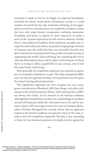 c r e a t i n g c a p a b i l i t i e s
160
treatment is made to rest on too fragile an empirical foundation.
Certainly the theory would permit horrendous cruelty to a small
number of animals for the sake of human well-­
being. As for aggre-
gation across lives: animals pursue not simply the avoidance of pain
but lives with many distinct components, including movement,
friendship, and honor or dignity. It seems im­
por­
tant to retain a
sense of the separate importance of each of these elements. Finally,
there is the prob­
lem of numbers. If the utilitarian considers not av-
erage but total utility, the theory can justify bringing large numbers
of creatures into the world who have very miserable lives (but just
above the level of not being worth living at all), since that is a way of
augmenting the world’s total well-­
being. But something like this is
what the food industry does, and we object to this because we think
that it is wrong to in­
flict a painful life on any creature, even if that
life is just barely worth living.
More generally, the Capabilities Approach sees animals as agents,
not as receptacles of plea­
sure or pain. This deep conceptual differ-
ence can help the approach develop a more pertinent sort of respect
for animal striving and animal activity.
The Capabilities Approach can thus recognize the very coura-
geous contributions of Bentham, Mill, Peter Singer, and other utili-
tarians to the animal-­
treatment debate, while insisting that a differ-
ent theory does better. As for theories in the Kantian tradition:
although Kant himself does not have very useful things to say about
animal well-­
being (he thinks the only reason not to be cruel to ani-
mals is that it will encourage us not to be cruel to humans), philos-
opher Christine Korsgaard has recently shown that an approach
rooted in the Kantian tradition can generate many of the same re-
sults as does the Capabilities Approach. The idea is that, according
to Kant, we have reasons to promote not simply our own agency but
Nussbaum, Martha C.. Creating Capabilities : The Human Development Approach, Harvard University Press, 2011.
ProQuest Ebook Central, http://ebookcentral.proquest.com/lib/kiituniv-ebooks/detail.action?docID=3300953.
Created from kiituniv-ebooks on 2023-03-31 08:16:14.
Copyright
©
2011.
Harvard
University
Press.
All
rights
reserved.
 