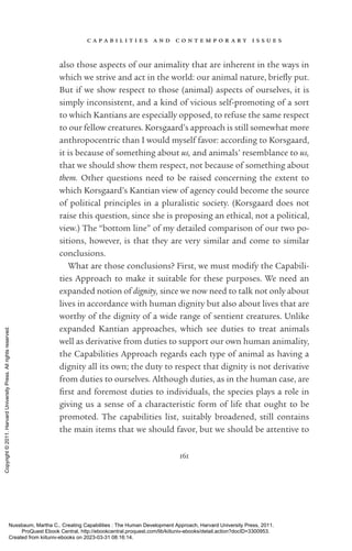 c a p a b i l i t i e s a n d c o n t e m p o r a r y i s s u e s
161
also those aspects of our animality that are inherent in the ways in
which we strive and act in the world: our animal nature, briefly put.
But if we show respect to those (animal) aspects of ourselves, it is
simply inconsistent, and a kind of vicious self-­
promoting of a sort
to which Kantians are especially opposed, to refuse the same respect
to our fellow creatures. Korsgaard’s approach is still somewhat more
anthropocentric than I would myself favor: according to Korsgaard,
it is because of something about us, and animals’ resemblance to us,
that we should show them respect, not because of something about
them. Other questions need to be raised concerning the extent to
which Korsgaard’s Kantian view of agency could become the source
of po­
lit­
i­
cal principles in a pluralistic society. (Korsgaard does not
raise this question, since she is proposing an ethical, not a po­
lit­
i­
cal,
view.) The “bottom line” of my detailed comparison of our two po-
sitions, however, is that they are very similar and come to similar
conclusions.
What are those conclusions? First, we must modify the Capabili-
ties Approach to make it suitable for these purposes. We need an
expanded notion of dignity, since we now need to talk not only about
lives in accordance with human dignity but also about lives that are
worthy of the dignity of a wide range of sentient creatures. Unlike
expanded Kantian approaches, which see duties to treat animals
well as derivative from duties to support our own human animality,
the Capabilities Approach regards each type of animal as having a
dignity all its own; the duty to respect that dignity is not derivative
from duties to ourselves. Although duties, as in the human case, are
first and foremost duties to individuals, the species plays a role in
giving us a sense of a characteristic form of life that ought to be
promoted. The capabilities list, suitably broadened, still contains
the main items that we should favor, but we should be attentive to
Nussbaum, Martha C.. Creating Capabilities : The Human Development Approach, Harvard University Press, 2011.
ProQuest Ebook Central, http://ebookcentral.proquest.com/lib/kiituniv-ebooks/detail.action?docID=3300953.
Created from kiituniv-ebooks on 2023-03-31 08:16:14.
Copyright
©
2011.
Harvard
University
Press.
All
rights
reserved.
 