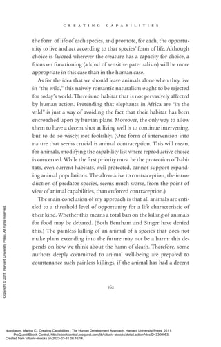 c r e a t i n g c a p a b i l i t i e s
162
the form of life of each species, and promote, for each, the opportu-
nity to live and act according to that species’ form of life. Although
choice is favored wherever the creature has a capacity for choice, a
focus on functioning (a kind of sensitive paternalism) will be more
appropriate in this case than in the human case.
As for the idea that we should leave animals alone when they live
in “the wild,” this naively romantic naturalism ought to be rejected
for today’s world. There is no habitat that is not pervasively affected
by human action. Pretending that elephants in Africa are “in the
wild” is just a way of avoiding the fact that their habitat has been
encroached upon by human plans. Moreover, the only way to allow
them to have a decent shot at living well is to continue intervening,
but to do so wisely, not foolishly. (One form of intervention into
nature that seems crucial is animal contraception. This will mean,
for animals, modifying the capability list where reproductive choice
is concerned. While the first priority must be the protection of habi-
tats, even current habitats, well protected, cannot support expand-
ing animal populations. The alternative to contraception, the intro-
duction of predator species, seems much worse, from the point of
view of animal capabilities, than enforced contraception.)
The main conclusion of my approach is that all animals are en­
ti­
tled to a threshold level of opportunity for a life characteristic of
their kind. Whether this means a total ban on the killing of animals
for food may be debated. (Both Bentham and Singer have denied
this.) The painless killing of an animal of a species that does not
make plans extending into the future may not be a harm: this de-
pends on how we think about the harm of death. Therefore, some
authors deeply committed to animal well-­
being are prepared to
countenance such painless killings, if the animal has had a decent
Nussbaum, Martha C.. Creating Capabilities : The Human Development Approach, Harvard University Press, 2011.
ProQuest Ebook Central, http://ebookcentral.proquest.com/lib/kiituniv-ebooks/detail.action?docID=3300953.
Created from kiituniv-ebooks on 2023-03-31 08:16:14.
Copyright
©
2011.
Harvard
University
Press.
All
rights
reserved.
 