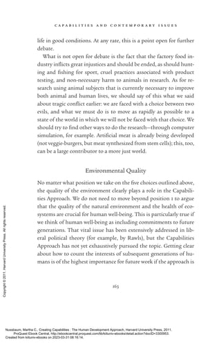 c a p a b i l i t i e s a n d c o n t e m p o r a r y i s s u e s
163
life in good conditions. At any rate, this is a point open for further
debate.
What is not open for debate is the fact that the factory food in-
dustry in­
flicts great injustices and should be ended, as should hunt-
ing and fishing for sport, cruel practices associated with product
testing, and non-­
necessary harm to animals in research. As for re-
search using animal subjects that is currently necessary to improve
both animal and human lives, we should say of this what we said
about tragic con­
flict earlier: we are faced with a choice between two
evils, and what we must do is to move as rapidly as possible to a
state of the world in which we will not be faced with that choice. We
should try to find other ways to do the research—through computer
simulation, for example. Artificial meat is already being developed
(not veggie-­
burgers, but meat synthesized from stem cells); this, too,
can be a large con­
trib­
u­
tor to a more just world.
Environmental Quality
No matter what position we take on the five choices outlined above,
the quality of the environment clearly plays a role in the Capabili-
ties Approach. We do not need to move beyond position 1 to argue
that the quality of the natural environment and the health of eco-
systems are crucial for human well-­
being. This is particularly true if
we think of human well-­
being as including commitments to future
generations. That vital issue has been extensively addressed in lib-
eral po­
lit­
i­
cal theory (for example, by Rawls), but the Capabilities
Approach has not yet exhaustively pursued the topic. Getting clear
about how to count the interests of subsequent generations of hu-
mans is of the highest importance for future work if the approach is
Nussbaum, Martha C.. Creating Capabilities : The Human Development Approach, Harvard University Press, 2011.
ProQuest Ebook Central, http://ebookcentral.proquest.com/lib/kiituniv-ebooks/detail.action?docID=3300953.
Created from kiituniv-ebooks on 2023-03-31 08:16:14.
Copyright
©
2011.
Harvard
University
Press.
All
rights
reserved.
 