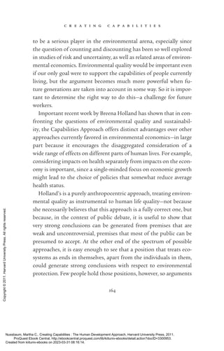 c r e a t i n g c a p a b i l i t i e s
164
to be a serious player in the environmental arena, especially since
the question of counting and discounting has been so well explored
in studies of risk and uncertainty, as well as related areas of environ-
mental economics. Environmental quality would be im­
por­
tant even
if our only goal were to support the capabilities of people currently
living, but the argument be­
comes much more powerful when fu-
ture generations are taken into account in some way. So it is im­
por­
tant to determine the right way to do this—a challenge for future
workers.
Important recent work by Breena Holland has shown that in con-
fronting the questions of environmental quality and sustainabil-
ity, the Capabilities Approach offers distinct advantages over other
approaches currently favored in environmental economics—in large
part because it encourages the disaggregated consideration of a
wide range of effects on different parts of human lives. For example,
considering impacts on health separately from impacts on the econ-
omy is im­
por­
tant, since a single-­
minded focus on economic growth
might lead to the choice of policies that somewhat reduce average
health sta­
tus.
Holland’s is a purely anthropocentric approach, treating environ-
mental quality as instrumental to human life quality—not because
she necessarily believes that this approach is a fully correct one, but
because, in the context of public debate, it is useful to show that
very strong conclusions can be generated from prem­
ises that are
weak and uncontroversial, prem­
ises that most of the public can be
presumed to accept. At the other end of the spectrum of possible
approaches, it is easy enough to see that a position that treats eco-
systems as ends in themselves, apart from the individuals in them,
could generate strong conclusions with respect to environmental
protection. Few people hold those positions, however, so arguments
Nussbaum, Martha C.. Creating Capabilities : The Human Development Approach, Harvard University Press, 2011.
ProQuest Ebook Central, http://ebookcentral.proquest.com/lib/kiituniv-ebooks/detail.action?docID=3300953.
Created from kiituniv-ebooks on 2023-03-31 08:16:14.
Copyright
©
2011.
Harvard
University
Press.
All
rights
reserved.
 