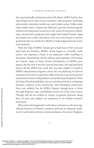 a w o m a n s e e k i n g j u s t i c e
3
the internationally acclaimed activist Ela Bhatt, SEWA had by that
time helped more than 50,000 members, with programs including
microcredit, education, health care, and a labor ­
union. Unlike some
other Indian states, Gujarat has followed a growth-­
oriented agenda
without devoting many resources to the needs of its poorest in­
hab­
i­
tants. Government programs that might have helped Vasanti—legal
aid, health care, credit, education—were not to be found. It was her
good luck that one of the best NGOs in India happened to be in her
own backyard.
With the help of SEWA, Vasanti got a bank loan of her own and
paid back her brothers. (SEWA, which began as a humble credit
­
union, now operates a bank in an impressive of­
fice building in
downtown Ahmedabad. All the of­
fi­
cers and employees of the bank
are ­
women, many of them former beneficiaries of SEWA’s pro-
grams.) By the time I met her, several years later, she had paid back
almost all the SEWA loan itself. She was also eligible to enroll in
SEWA’s educational programs, where she was planning to learn to
read and write and to acquire the skills necessary to promote greater
social and economic in­
de­
pen­
dence and po­
lit­
i­
cal par­
tic­
i­
pa­
tion. With
the help of her friend Kokila, she was actively involved in combating
domestic violence in her community. This friendship would have
been very unlikely but for SEWA; Vasanti, though poor, is from
the high Brahmin caste, and Kokila is from one of the lower castes.
Though still all too evident in society in general, divisions along
lines of caste and religion are anathema in the Indian ­
women’s
movement.
What theoretical approach could direct attention to the most sig­
nifi­
cant features of Vasanti’s situation, promote an adequate analy-
sis of it, and make pertinent recommendations for action? Suppose
Nussbaum, Martha C.. Creating Capabilities : The Human Development Approach, Harvard University Press, 2011.
ProQuest Ebook Central, http://ebookcentral.proquest.com/lib/kiituniv-ebooks/detail.action?docID=3300953.
Created from kiituniv-ebooks on 2023-03-31 08:16:14.
Copyright
©
2011.
Harvard
University
Press.
All
rights
reserved.
 