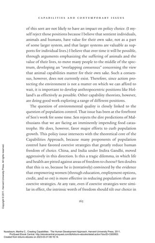 c a p a b i l i t i e s a n d c o n t e m p o r a r y i s s u e s
165
of this sort are not likely to have an impact on policy choice. (I my-
self reject those positions because I believe that sentient individuals,
animals and humans, have value for their own sake, not as a part
of some larger system, and that larger systems are valuable as sup-
ports for individual lives.) I believe that over time it will be possible,
through arguments emphasizing the suffering of animals and the
value of their lives, to move many people to the middle of the spec-
trum, developing an “overlapping consensus” concerning the view
that animal capabilities matter for their own sake. Such a consen-
sus, however, does not currently exist. Therefore, since action pro-
tecting the environment is not a matter on which we can afford to
wait, it is im­
por­
tant to develop anthropocentric positions like Hol-
land’s as effectively as possible. Other capability theorists, however,
are doing good work exploring a range of different positions.
The question of environmental quality is closely linked to the
question of population control. That issue has been at the forefront
of Sen’s work for some time. Sen rejects the dire predictions of Mal-
thusians that we are facing an imminently impending food catas-
trophe. He does, however, favor major efforts to curb population
growth. This policy issue intersects with the theoretical core of the
Capabilities Approach, because many proponents of population
control have favored coercive strategies that greatly reduce human
freedom of choice. China, and India under Indira Gandhi, moved
aggressively in this direction. Is this a tragic dilemma, in which life
and health are pitted against areas of freedom to choose? Sen doubts
that this is so, because he is (tentatively) convinced by the evidence
that empowering ­
women (through education, employment options,
credit, and so on) is more effective in reducing population than are
coercive strategies. At any rate, even if coercive strategies were simi-
lar in effect, the intrinsic worth of freedom should tilt our choice in
Nussbaum, Martha C.. Creating Capabilities : The Human Development Approach, Harvard University Press, 2011.
ProQuest Ebook Central, http://ebookcentral.proquest.com/lib/kiituniv-ebooks/detail.action?docID=3300953.
Created from kiituniv-ebooks on 2023-03-31 08:16:14.
Copyright
©
2011.
Harvard
University
Press.
All
rights
reserved.
 