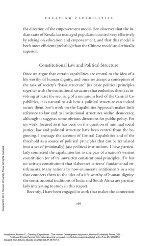 c r e a t i n g c a p a b i l i t i e s
166
the direction of the empowerment model. Sen observes that the In-
dian state of Kerala has managed population control very effectively
by relying on education and empowerment, and that this model is
both more ef­
fi­
cient (probably) than the Chinese model and ethically
superior.
Constitutional Law and Political Structure
Once we argue that certain capabilities are central to the idea of a
life worthy of human dignity, and once we accept a conception of
the task of society’s “basic structure” (its basic po­
lit­
i­
cal principles
together with the institutional structure that embodies them) as in-
volving at least the securing of a minimum level of the Central Ca-
pabilities, it is natural to ask how a po­
lit­
i­
cal structure can indeed
secure them. Sen’s work on the Capabilities Approach makes little
reference to law and to institutional structures within democracy,
although it suggests some obvious directions for public policy. For
my work, focused as it has been on the question of minimal social
justice, law and po­
lit­
i­
cal structure have been central from the be­
ginning. I envisage the account of Central Capabilities and of the
threshold as a source of po­
lit­
i­
cal principles that can be translated
into a set of (minimally) just po­
lit­
i­
cal institutions. I have particu-
larly connected the capabilities list to the part of a nation’s written
constitution (or of its unwritten constitutional principles, if it has
no written constitution) that elaborates citizens’ fundamental en­
title­
ments. Many nations by now enumerate en­
ti­
tle­
ments in a way
that connects them to the idea of a life worthy of human dignity:
the constitutional traditions of India and South Africa are particu-
larly interesting to study in this respect.
Recently, I have been engaged in work that makes the connection
Nussbaum, Martha C.. Creating Capabilities : The Human Development Approach, Harvard University Press, 2011.
ProQuest Ebook Central, http://ebookcentral.proquest.com/lib/kiituniv-ebooks/detail.action?docID=3300953.
Created from kiituniv-ebooks on 2023-03-31 08:16:14.
Copyright
©
2011.
Harvard
University
Press.
All
rights
reserved.
 