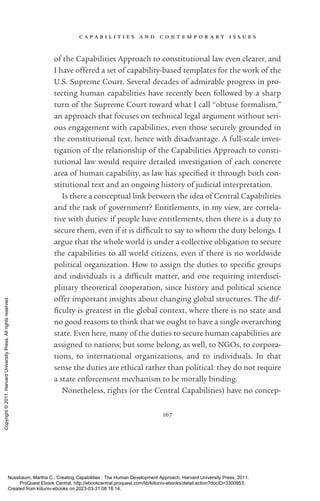 c a p a b i l i t i e s a n d c o n t e m p o r a r y i s s u e s
167
of the Capabilities Approach to constitutional law even clearer, and
I have offered a set of capability-­
based templates for the work of the
U.S. Supreme Court. Several de­
cades of admirable prog­
ress in pro-
tecting human capabilities have recently been followed by a sharp
turn of the Supreme Court toward what I call “obtuse formalism,”
an approach that focuses on technical legal argument without seri-
ous engagement with capabilities, even those securely grounded in
the constitutional text, hence with disadvantage. A full-­
scale inves-
tigation of the relationship of the Capabilities Approach to consti-
tutional law would require detailed investigation of each concrete
area of human capability, as law has speci­
fied it through both con-
stitutional text and an ongoing his­
tory of judicial interpretation.
Is there a conceptual link between the idea of Central Capabilities
and the task of government? Entitlements, in my view, are correla-
tive with duties: if people have en­
ti­
tle­
ments, then there is a duty to
secure them, even if it is dif­
fi­
cult to say to whom the duty belongs. I
argue that the whole world is under a collective obligation to secure
the capabilities to all world citizens, even if there is no worldwide
po­
lit­
i­
cal or­
ga­
ni­
za­
tion. How to assign the duties to spe­
cific groups
and individuals is a dif­
fi­
cult matter, and one requiring interdisci-
plinary theoretical cooperation, since his­
tory and po­
lit­
i­
cal science
offer im­
por­
tant insights about changing global structures. The dif­
fi­
culty is greatest in the global context, where there is no state and
no good reasons to think that we ought to have a single overarching
state. Even here, many of the duties to secure human capabilities are
assigned to nations; but some belong, as well, to NGOs, to corpora-
tions, to international or­
ga­
ni­
za­
tions, and to individuals. In that
sense the duties are ethical rather than po­
lit­
i­
cal: they do not require
a state enforcement mechanism to be morally binding.
Nonetheless, rights (or the Central Capabilities) have no concep-
Nussbaum, Martha C.. Creating Capabilities : The Human Development Approach, Harvard University Press, 2011.
ProQuest Ebook Central, http://ebookcentral.proquest.com/lib/kiituniv-ebooks/detail.action?docID=3300953.
Created from kiituniv-ebooks on 2023-03-31 08:16:14.
Copyright
©
2011.
Harvard
University
Press.
All
rights
reserved.
 