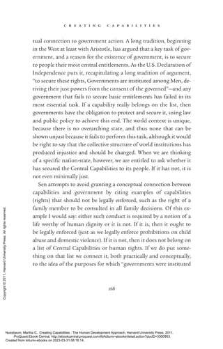 c r e a t i n g c a p a b i l i t i e s
168
tual connection to government action. A long tradition, beginning
in the West at least with Ar­
is­
totle, has argued that a key task of gov-
ernment, and a reason for the existence of government, is to secure
to people their most central en­
ti­
tle­
ments. As the U.S. Declaration of
Inde­
pen­
dence puts it, recapitulating a long tradition of argument,
“to secure these rights, Governments are instituted among Men, de-
riving their just powers from the consent of the governed”—and any
government that fails to secure basic en­
ti­
tle­
ments has failed in its
most essential task. If a capability really belongs on the list, then
governments have the obligation to protect and secure it, using law
and public policy to achieve this end. The world context is unique,
because there is no overarching state, and thus none that can be
shown unjust because it fails to perform this task, although it would
be right to say that the collective structure of world institutions has
produced injustice and should be changed. When we are thinking
of a spe­
cific nation-­
state, however, we are en­
ti­
tled to ask whether it
has secured the Central Capabilities to its people. If it has not, it is
not even minimally just.
Sen attempts to avoid granting a conceptual connection between
capabilities and government by citing examples of capabilities
(rights) that should not be legally enforced, such as the right of a
family member to be consulted in all family decisions. Of this ex-
ample I would say: either such conduct is required by a notion of a
life worthy of human dignity or it is not. If it is, then it ought to
be legally enforced (just as we legally enforce prohibitions on child
abuse and domestic violence). If it is not, then it does not belong on
a list of Central Capabilities or human rights. If we do put some-
thing on that list we connect it, both practically and conceptually,
to the idea of the purposes for which “governments were instituted
Nussbaum, Martha C.. Creating Capabilities : The Human Development Approach, Harvard University Press, 2011.
ProQuest Ebook Central, http://ebookcentral.proquest.com/lib/kiituniv-ebooks/detail.action?docID=3300953.
Created from kiituniv-ebooks on 2023-03-31 08:16:14.
Copyright
©
2011.
Harvard
University
Press.
All
rights
reserved.
 