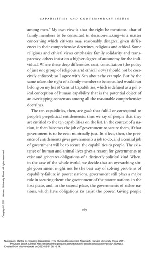 c a p a b i l i t i e s a n d c o n t e m p o r a r y i s s u e s
169
among men.” My own view is that the right he mentions—that of
family members to be consulted in decision-­
making—is a matter
concerning which citizens may reasonably disagree, given differ-
ences in their comprehensive doctrines, religious and ethical. Some
religious and ethical views emphasize family solidarity and trans-
parency; others insist on a higher degree of autonomy for the indi-
vidual. Where these deep differences exist, consultation (the policy
of just one group of religious and ethical views) should not be coer-
cively enforced; so I agree with Sen about the example. But by the
same token the right of a family member to be consulted would not
belong on my list of Central Capabilities, which is de­
fined as a po­
lit­
i­
cal conception of human capability that is the potential object of
an overlapping consensus among all the reasonable comprehensive
doctrines.
The ten capabilities, then, are goals that fulfill or correspond to
people’s prepo­
lit­
i­
cal en­
ti­
tle­
ments: thus we say of people that they
are en­
ti­
tled to the ten capabilities on the list. In the context of a na-
tion, it then be­
comes the job of government to secure them, if that
government is to be even minimally just. In effect, then, the pres-
ence of en­
ti­
tle­
ments gives governments a job to do, and a central job
of government will be to secure the capabilities to people. The exis-
tence of human and animal lives gives a reason for governments to
exist and generates obligations of a distinctly po­
lit­
i­
cal kind. When,
in the case of the whole world, we decide that an overarching sin-
gle government might not be the best way of solving prob­
lems of
capability-­
failure in poorer nations, government still plays a major
role in securing them: the government of the poorer nations, in the
first place, and, in the second place, the governments of richer na-
tions, which have obligations to assist the poorer. Giving people
Nussbaum, Martha C.. Creating Capabilities : The Human Development Approach, Harvard University Press, 2011.
ProQuest Ebook Central, http://ebookcentral.proquest.com/lib/kiituniv-ebooks/detail.action?docID=3300953.
Created from kiituniv-ebooks on 2023-03-31 08:16:14.
Copyright
©
2011.
Harvard
University
Press.
All
rights
reserved.
 