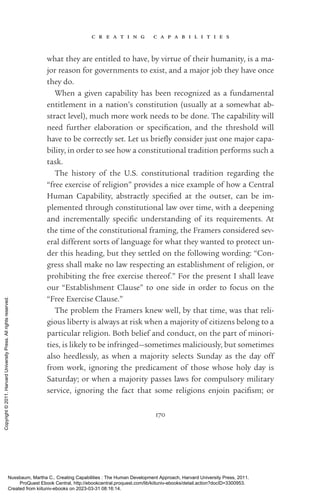 c r e a t i n g c a p a b i l i t i e s
170
what they are en­
ti­
tled to have, by virtue of their humanity, is a ma-
jor reason for governments to exist, and a major job they have once
they do.
When a given capability has been recognized as a fundamental
en­
ti­
tle­
ment in a nation’s constitution (usually at a somewhat ab-
stract level), much more work needs to be done. The capability will
need further elaboration or spec­
i­
fi­
ca­
tion, and the threshold will
have to be correctly set. Let us briefly consider just one major capa-
bility, in order to see how a constitutional tradition performs such a
task.
The his­
tory of the U.S. constitutional tradition regarding the
“free exercise of religion” provides a nice example of how a Central
Human Capability, abstractly speci­
fied at the outset, can be im­
plemented through constitutional law over time, with a deepening
and incrementally spe­
cific understanding of its requirements. At
the time of the constitutional framing, the Framers considered sev-
eral different sorts of language for what they wanted to protect un-
der this heading, but they settled on the following wording: “Con-
gress shall make no law respecting an establishment of religion, or
prohibiting the free exercise thereof.” For the present I shall leave
our “Establishment Clause” to one side in order to focus on the
“Free Exercise Clause.”
The prob­
lem the Framers knew well, by that time, was that reli-
gious liberty is always at risk when a majority of citizens belong to a
particular religion. Both belief and conduct, on the part of minori-
ties, is likely to be infringed—sometimes maliciously, but sometimes
also heedlessly, as when a majority selects Sunday as the day off
from work, ignoring the predicament of those whose holy day is
Saturday; or when a majority passes laws for compulsory military
ser­
vice, ignoring the fact that some religions enjoin pacifism; or
Nussbaum, Martha C.. Creating Capabilities : The Human Development Approach, Harvard University Press, 2011.
ProQuest Ebook Central, http://ebookcentral.proquest.com/lib/kiituniv-ebooks/detail.action?docID=3300953.
Created from kiituniv-ebooks on 2023-03-31 08:16:14.
Copyright
©
2011.
Harvard
University
Press.
All
rights
reserved.
 