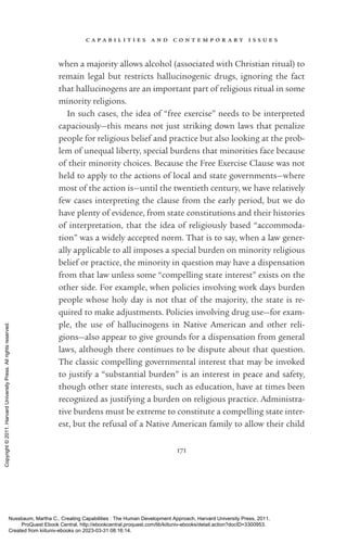 c a p a b i l i t i e s a n d c o n t e m p o r a r y i s s u e s
171
when a majority allows alcohol (associated with Christian ritual) to
remain legal but restricts hallucinogenic drugs, ignoring the fact
that hallucinogens are an im­
por­
tant part of religious ritual in some
minority religions.
In such cases, the idea of “free exercise” needs to be interpreted
capaciously—this means not just striking down laws that penalize
people for religious belief and practice but also looking at the prob­
lem of unequal liberty, special burdens that minorities face because
of their minority choices. Because the Free Exercise Clause was not
held to apply to the actions of local and state governments—where
most of the action is—until the twentieth century, we have relatively
few cases interpreting the clause from the early period, but we do
have plenty of evidence, from state constitutions and their histories
of interpretation, that the idea of religiously based “accommoda-
tion” was a widely accepted norm. That is to say, when a law gener-
ally applicable to all imposes a special burden on minority religious
belief or practice, the minority in question may have a dispensation
from that law unless some “compelling state interest” exists on the
other side. For example, when policies involving work days burden
people whose holy day is not that of the majority, the state is re-
quired to make adjustments. Policies involving drug use—for exam-
ple, the use of hallucinogens in Native American and other reli-
gions—also appear to give grounds for a dispensation from general
laws, although there continues to be dispute about that question.
The classic compelling governmental interest that may be invoked
to justify a “substantial burden” is an interest in peace and safety,
though other state interests, such as education, have at times been
recognized as justifying a burden on religious practice. Administra-
tive burdens must be extreme to constitute a compelling state inter-
est, but the refusal of a Native American family to allow their child
Nussbaum, Martha C.. Creating Capabilities : The Human Development Approach, Harvard University Press, 2011.
ProQuest Ebook Central, http://ebookcentral.proquest.com/lib/kiituniv-ebooks/detail.action?docID=3300953.
Created from kiituniv-ebooks on 2023-03-31 08:16:14.
Copyright
©
2011.
Harvard
University
Press.
All
rights
reserved.
 