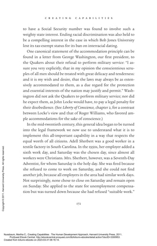 c r e a t i n g c a p a b i l i t i e s
172
to have a Social Security number was found to involve such a
weighty state interest. Ending racial discrimination was also held to
be a compelling interest in the case in which Bob Jones University
lost its tax-­
exempt sta­
tus for its ban on interracial dating.
One canonical statement of the accommodation principle can be
found in a letter from George Washington, our first president, to
the Quakers about their refusal to perform military ser­
vice: “I as-
sure you very explicitly, that in my opinion the conscientious scru-
ples of all men should be treated with great delicacy and tenderness:
and it is my wish and desire, that the laws may always be as exten-
sively accommodated to them, as a due regard for the protection
and essential interests of the nation may justify and permit.” Wash-
ington did not ask the Quakers to perform military ser­
vice; nor did
he expect them, as John Locke would have, to pay a legal penalty for
their disobedience. (See Liberty of Conscience, chapter 2, for a contrast
between Locke’s view and that of Roger Williams, who favored am-
ple accommodations for the sake of conscience.)
In the mid-­
twentieth century, this general idea began to be turned
into the legal framework we now use to understand what it is to
implement this all-­
im­
por­
tant capability in a way that respects the
equal worth of all citizens. Adell Sherbert was a good worker in a
textile factory in South Carolina. In the 1950s, her employer added a
sixth work day, and Saturday was the chosen day, since almost all
workers were Christians. Mrs. Sherbert, however, was a Seventh-­
Day
Adventist, for whom Saturday is the holy day. She was fired because
she refused to come to work on Saturday, and she could not find
another job, because all employers in the area had similar work days.
Not surprisingly, none chose to close on Saturday and remain open
on Sunday. She applied to the state for unemployment compensa-
tion but was turned down because she had refused “suitable work.”
Nussbaum, Martha C.. Creating Capabilities : The Human Development Approach, Harvard University Press, 2011.
ProQuest Ebook Central, http://ebookcentral.proquest.com/lib/kiituniv-ebooks/detail.action?docID=3300953.
Created from kiituniv-ebooks on 2023-03-31 08:16:14.
Copyright
©
2011.
Harvard
University
Press.
All
rights
reserved.
 