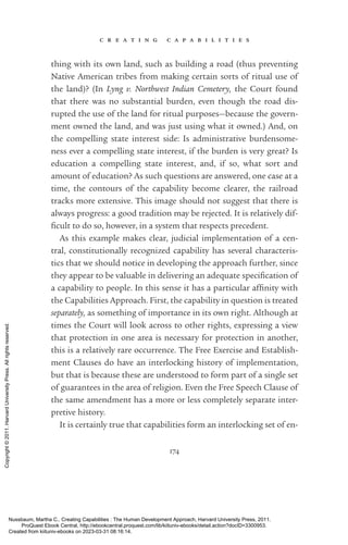 c r e a t i n g c a p a b i l i t i e s
174
thing with its own land, such as building a road (thus preventing
Native American tribes from making certain sorts of ritual use of
the land)? (In Lyng v. Northwest Indian Cemetery, the Court found
that there was no substantial burden, even though the road dis-
rupted the use of the land for ritual purposes—because the govern-
ment owned the land, and was just using what it owned.) And, on
the compelling state interest side: Is administrative burdensome-
ness ever a compelling state interest, if the burden is very great? Is
education a compelling state interest, and, if so, what sort and
amount of education? As such questions are answered, one case at a
time, the contours of the capability become clearer, the railroad
tracks more extensive. This image should not suggest that there is
always prog­
ress: a good tradition may be rejected. It is relatively dif­
fi­
cult to do so, however, in a system that respects precedent.
As this example makes clear, judicial implementation of a cen-
tral, constitutionally recognized capability has several characteris-
tics that we should notice in developing the approach further, since
they appear to be valuable in delivering an adequate spec­
i­
fi­
ca­
tion of
a capability to people. In this sense it has a particular affinity with
the Capabilities Approach. First, the capability in question is treated
separately, as something of importance in its own right. Although at
times the Court will look across to other rights, expressing a view
that protection in one area is necessary for protection in another,
this is a relatively rare occurrence. The Free Exercise and Establish-
ment Clauses do have an interlocking his­
tory of implementation,
but that is because these are understood to form part of a single set
of guarantees in the area of religion. Even the Free Speech Clause of
the same amendment has a more or less completely separate inter-
pretive his­
tory.
It is certainly true that capabilities form an interlocking set of en­
Nussbaum, Martha C.. Creating Capabilities : The Human Development Approach, Harvard University Press, 2011.
ProQuest Ebook Central, http://ebookcentral.proquest.com/lib/kiituniv-ebooks/detail.action?docID=3300953.
Created from kiituniv-ebooks on 2023-03-31 08:16:14.
Copyright
©
2011.
Harvard
University
Press.
All
rights
reserved.
 