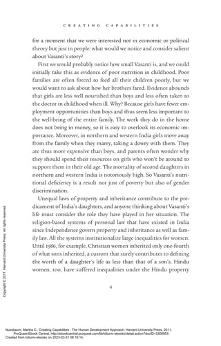 c r e a t i n g c a p a b i l i t i e s
4
for a moment that we were interested not in economic or po­
lit­
i­
cal
theory but just in people: what would we notice and consider salient
about Vasanti’s story?
First we would probably notice how small Vasanti is, and we could
initially take this as evidence of poor nutrition in childhood. Poor
families are often forced to feed all their children poorly, but we
would want to ask about how her brothers fared. Evidence abounds
that girls are less well nourished than boys and less often taken to
the doctor in childhood when ill. Why? Because girls have fewer em-
ployment opportunities than boys and thus seem less im­
por­
tant to
the well-­
being of the entire family. The work they do in the home
does not bring in money, so it is easy to overlook its economic im-
portance. Moreover, in northern and western India girls move away
from the family when they marry, taking a dowry with them. They
are thus more expensive than boys, and parents often wonder why
they should spend their resources on girls who won’t be around to
support them in their old age. The mortality of second daughters in
northern and western India is notoriously high. So Vasanti’s nutri-
tional de­
fi­
ciency is a result not just of poverty but also of gender
discrimination.
Unequal laws of property and inheritance con­
trib­
ute to the pre-
dicament of India’s daughters, and anyone thinking about Vasanti’s
life must consider the role they have played in her situation. The
­
religion-­
based systems of personal law that have existed in India
since Inde­
pen­
dence govern property and inheritance as well as fam-
ily law. All the systems institutionalize large inequalities for ­
women.
Until 1986, for example, Christian ­
women inherited only one-­
fourth
of what sons inherited, a custom that surely con­
trib­
utes to de­
fin­
ing
the worth of a daughter’s life as less than that of a son’s. Hindu
­
women, too, have suffered inequalities under the Hindu property
Nussbaum, Martha C.. Creating Capabilities : The Human Development Approach, Harvard University Press, 2011.
ProQuest Ebook Central, http://ebookcentral.proquest.com/lib/kiituniv-ebooks/detail.action?docID=3300953.
Created from kiituniv-ebooks on 2023-03-31 08:16:14.
Copyright
©
2011.
Harvard
University
Press.
All
rights
reserved.
 