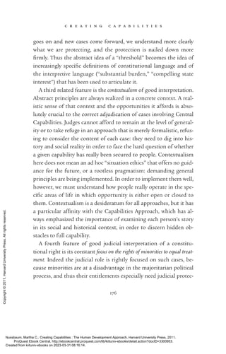 c r e a t i n g c a p a b i l i t i e s
176
goes on and new cases come forward, we understand more clearly
what we are protecting, and the protection is nailed down more
firmly. Thus the abstract idea of a “threshold” be­
comes the idea of
increasingly spe­
cific defi­
ni­
tions of constitutional language and of
the interpretive language (“substantial burden,” “compelling state
interest”) that has been used to articulate it.
A third related feature is the contextualism of good interpretation.
Abstract principles are always realized in a concrete context. A real-
istic sense of that context and the opportunities it affords is abso-
lutely crucial to the correct adjudication of cases involving Central
Capabilities. Judges cannot afford to remain at the level of general-
ity or to take refuge in an approach that is merely formalistic, refus-
ing to consider the content of each case: they need to dig into his­
tory and social reality in order to face the hard question of whether
a given capability has really been secured to people. Contextualism
here does not mean an ad hoc “situation ethics” that offers no guid-
ance for the future, or a rootless pragmatism: demanding general
principles are being implemented. In order to implement them well,
however, we must understand how people really operate in the spe­
cific areas of life in which opportunity is either open or closed to
them. Contextualism is a desideratum for all approaches, but it has
a particular affinity with the Capabilities Approach, which has al-
ways emphasized the importance of examining each person’s story
in its social and historical context, in order to discern hidden ob-
stacles to full capability.
A fourth feature of good judicial interpretation of a constitu-
tional right is its constant focus on the rights of minorities to equal treat-
ment. Indeed the judicial role is rightly focused on such cases, be-
cause minorities are at a disadvantage in the majoritarian po­
lit­
i­
cal
pro­
cess, and thus their en­
ti­
tle­
ments especially need judicial protec-
Nussbaum, Martha C.. Creating Capabilities : The Human Development Approach, Harvard University Press, 2011.
ProQuest Ebook Central, http://ebookcentral.proquest.com/lib/kiituniv-ebooks/detail.action?docID=3300953.
Created from kiituniv-ebooks on 2023-03-31 08:16:14.
Copyright
©
2011.
Harvard
University
Press.
All
rights
reserved.
 