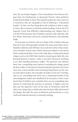 c a p a b i l i t i e s a n d c o n t e m p o r a r y i s s u e s
177
tion. We can barely imagine a First Amendment Free Exercise liti-
gant from the Presbyterian or Episcopal Church—what prob­
lems
would they be likely to have? The majority makes the rules, and so it
is minorities who are unequally at risk of suffering a “substantial
burden.” In fact, one fine thing about the tradition is that it reads,
at times, like a seminar in minority understanding. At first, the U.S.
Supreme Court had dif­
fi­
culty understanding any religion that is
not like Prot­
es­
tantism; thus Catholics and Jews did relatively well,
but Native Americans, and most certainly Mormons, did relatively
badly.
As time goes on, however, the very shape of the tradition dictates
that the Court will repeatedly consider the tenets and claims of un-
familiar traditions and will learn more and more about what consti-
tutes a burden in these cases. Native American religion is now much
better understood than it was in the early days; a community-­
based
religion such as the Old Order Amish is treated quite fairly. My own
personal favorite is Swann v. Pack, a case from Tennessee involving
a sect that handled poisonous snakes. The question was whether
there was a compelling state interest in avoiding the danger posed
by these snakes. In the pro­
cess of answering this question, the Court
went into a most humble and interesting disquisition on the sect,
its views about snakes, the centrality of snakes to the sect’s worship,
and so on—concluding that there was a substantial burden if the
most dangerous snakes were disallowed. At one point, a lower court
found that if children were excluded there was no compelling state
interest in restricting the practice in question. A higher court (in
this case the Supreme Court of the state of Tennessee) ruled the
other way, citing risks to adults who had not been fully informed of
the danger. But still, the sense of deference and sensitivity to a very
small and atypical minority is extremely striking.
Nussbaum, Martha C.. Creating Capabilities : The Human Development Approach, Harvard University Press, 2011.
ProQuest Ebook Central, http://ebookcentral.proquest.com/lib/kiituniv-ebooks/detail.action?docID=3300953.
Created from kiituniv-ebooks on 2023-03-31 08:16:14.
Copyright
©
2011.
Harvard
University
Press.
All
rights
reserved.
 