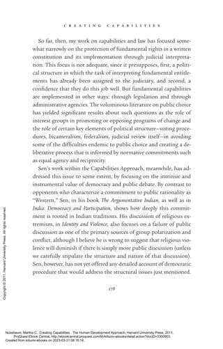 c r e a t i n g c a p a b i l i t i e s
178
So far, then, my work on capabilities and law has focused some-
what narrowly on the protection of fundamental rights in a written
constitution and its implementation through judicial interpreta-
tion. This focus is not adequate, since it presupposes, first, a po­
lit­
i­
cal structure in which the task of interpreting fundamental en­
ti­
tle­
ments has already been assigned to the judiciary, and second, a
con­
fi­
dence that they do this job well. But fundamental capabilities
are implemented in other ways: through legislation and through
administrative agencies. The voluminous literature on public choice
has yielded sig­
nifi­
cant results about such questions as the role of
interest groups in promoting or opposing programs of change and
the role of certain key elements of po­
lit­
i­
cal structure—voting proce-
dures, bicameralism, federalism, judicial review itself—in avoiding
some of the dif­
fi­
culties endemic to public choice and creating a de-
liberative pro­
cess that is informed by normative commitments such
as equal agency and reciprocity.
Sen’s work within the Capabilities Approach, meanwhile, has ad-
dressed this issue to some extent, by focusing on the intrinsic and
instrumental value of democracy and public debate. By contrast to
opponents who characterize a commitment to public rationality as
“Western,” Sen, in his book The Argumentative Indian, as well as in
India: Democracy and Participation, shows how deeply this commit-
ment is rooted in Indian traditions. His discussion of religious ex-
tremism, in Identity and Violence, also focuses on a failure of public
discussion as one of the primary sources of group polarization and
con­
flict, although I believe he is wrong to suggest that religious vio-
lence will diminish if there is simply more public discussion (unless
we carefully stipulate the structure and nature of that discussion).
Sen, however, has not yet offered any detailed account of democratic
procedure that would address the structural issues just mentioned.
Nussbaum, Martha C.. Creating Capabilities : The Human Development Approach, Harvard University Press, 2011.
ProQuest Ebook Central, http://ebookcentral.proquest.com/lib/kiituniv-ebooks/detail.action?docID=3300953.
Created from kiituniv-ebooks on 2023-03-31 08:16:14.
Copyright
©
2011.
Harvard
University
Press.
All
rights
reserved.
 