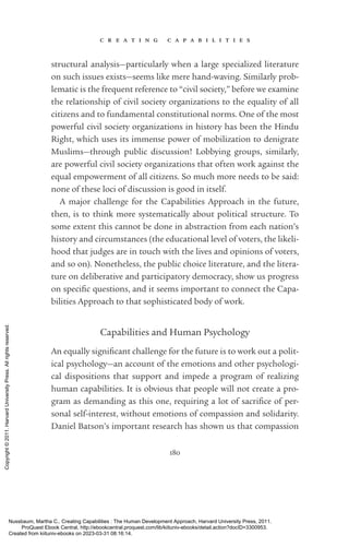 c r e a t i n g c a p a b i l i t i e s
180
structural analysis—particularly when a large specialized literature
on such issues exists—seems like mere hand-­
waving. Similarly prob­
lematic is the frequent reference to “civil society,” before we examine
the relationship of civil society or­
ga­
ni­
za­
tions to the equality of all
citizens and to fundamental constitutional norms. One of the most
powerful civil society or­
ga­
ni­
za­
tions in his­
tory has been the Hindu
Right, which uses its immense power of mobilization to denigrate
Muslims—through public discussion! Lobbying groups, similarly,
are powerful civil society or­
ga­
ni­
za­
tions that often work against the
equal empowerment of all citizens. So much more needs to be said:
none of these loci of discussion is good in itself.
A major challenge for the Capabilities Approach in the future,
then, is to think more systematically about po­
lit­
i­
cal structure. To
some extent this cannot be done in abstraction from each nation’s
his­
tory and circumstances (the educational level of voters, the likeli-
hood that judges are in touch with the lives and opinions of voters,
and so on). Nonetheless, the public choice literature, and the litera-
ture on deliberative and participatory democracy, show us prog­
ress
on spe­
cific questions, and it seems im­
por­
tant to connect the Capa-
bilities Approach to that sophisticated body of work.
Capabilities and Human Psychology
An equally sig­
nifi­
cant challenge for the future is to work out a po­
lit­
i­
cal psychology—an account of the emotions and other psychologi-
cal dispositions that support and impede a program of realizing
human capabilities. It is obvious that people will not create a pro-
gram as demanding as this one, requiring a lot of sac­
ri­
fice of per-
sonal self-­
interest, without emotions of compassion and solidarity.
Daniel Batson’s im­
por­
tant research has shown us that compassion
Nussbaum, Martha C.. Creating Capabilities : The Human Development Approach, Harvard University Press, 2011.
ProQuest Ebook Central, http://ebookcentral.proquest.com/lib/kiituniv-ebooks/detail.action?docID=3300953.
Created from kiituniv-ebooks on 2023-03-31 08:16:14.
Copyright
©
2011.
Harvard
University
Press.
All
rights
reserved.
 