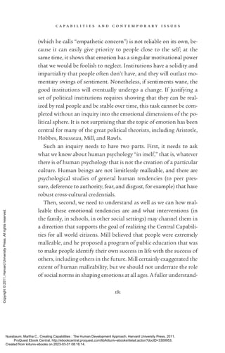 c a p a b i l i t i e s a n d c o n t e m p o r a r y i s s u e s
181
(which he calls “empathetic concern”) is not reliable on its own, be-
cause it can easily give priority to people close to the self; at the
same time, it shows that emotion has a singular motivational power
that we would be foolish to neglect. Institutions have a solidity and
impartiality that people often ­
don’t have, and they will outlast mo-
mentary swings of sentiment. Nonetheless, if sentiments wane, the
good institutions will eventually undergo a change. If justifying a
set of po­
lit­
i­
cal institutions requires showing that they can be real-
ized by real people and be stable over time, this task cannot be com-
pleted without an in­
quiry into the emotional dimensions of the po­
lit­
i­
cal sphere. It is not surprising that the topic of emotion has been
central for many of the great po­
lit­
i­
cal theorists, including Ar­
is­
totle,
Hobbes, Rousseau, Mill, and Rawls.
Such an in­
quiry needs to have two parts. First, it needs to ask
what we know about human psychology “in itself,” that is, whatever
there is of human psychology that is not the creation of a particular
culture. Human beings are not limitlessly malleable, and there are
psychological studies of general human tendencies (to peer pres-
sure, deference to authority, fear, and disgust, for example) that have
robust cross-­
cultural credentials.
Then, second, we need to understand as well as we can how mal-
leable these emotional tendencies are and what interventions (in
the family, in schools, in other social settings) may channel them in
a direction that supports the goal of realizing the Central Capabili-
ties for all world citizens. Mill believed that people were extremely
malleable, and he proposed a program of public education that was
to make people identify their own success in life with the success of
others, including others in the future. Mill certainly exaggerated the
extent of human malleability, but we should not underrate the role
of social norms in shaping emotions at all ages. A fuller understand-
Nussbaum, Martha C.. Creating Capabilities : The Human Development Approach, Harvard University Press, 2011.
ProQuest Ebook Central, http://ebookcentral.proquest.com/lib/kiituniv-ebooks/detail.action?docID=3300953.
Created from kiituniv-ebooks on 2023-03-31 08:16:14.
Copyright
©
2011.
Harvard
University
Press.
All
rights
reserved.
 