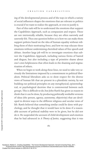 c r e a t i n g c a p a b i l i t i e s
182
ing of the developmental pro­
cess and of the ways in which a va­
ri­
ety
of social in­
flu­
ences shapes the emotions that are relevant to politics
is crucial if we want to realize the approach, or even to justify it.
Part of this task will be to understand the emotions that support
the Capabilities Approach, such as compassion and respect. These
are not intrinsically reliable, because they are often narrowly and
unevenly felt. Thus one question before us is how we can make them
support policies based on the idea of human equality without rob-
bing them of their motivating force, and how we may educate these
emotions without undermining cherished values of free speech and
debate. Another large job will be to investigate emotions that sub-
vert the Capabilities Approach, including various forms of hatred
and disgust, but also including a type of primitive shame about
one’s own helplessness that often leads to the shaming and stigma-
tization of others.
When we begin to work along these lines, we need to take very se-
riously the limitations imposed by a commitment to po­
lit­
i­
cal liber-
alism. Political liberalism asks us to show respect for the diverse
views of human life that are present in a pluralistic society, by not
building our po­
lit­
i­
cal principles on any metaphysical, epistemolog­
ical, or psychological doctrine that is controversial between such
groups. This is dif­
fi­
cult to do, but John Rawls has given us reason to
think that it can be done, by producing po­
lit­
i­
cally workable versions
of ideas (the person, agency, autonomy, objectivity) that are devel-
oped in divisive ways in the different religious and secular views of
life. Rawls believed that something similar could be done with psy-
chology, and he thought that it would have to be done if a reason-
able account of po­
lit­
i­
cal stability were to be given, but he did not
do it. He suspended the account of child development and emotion
that he had advanced in A Theory of Justice, suggesting that it was
Nussbaum, Martha C.. Creating Capabilities : The Human Development Approach, Harvard University Press, 2011.
ProQuest Ebook Central, http://ebookcentral.proquest.com/lib/kiituniv-ebooks/detail.action?docID=3300953.
Created from kiituniv-ebooks on 2023-03-31 08:16:14.
Copyright
©
2011.
Harvard
University
Press.
All
rights
reserved.
 