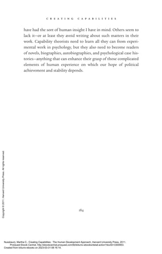 c r e a t i n g c a p a b i l i t i e s
184
have had the sort of human insight I have in mind. Others seem to
lack it—or at least they avoid writing about such matters in their
work. Capability theorists need to learn all they can from experi-
mental work in psychology, but they also need to become readers
of novels, biographies, autobiographies, and psychological case his-
tories—anything that can enhance their grasp of those com­
pli­
cated
elements of human experience on which our hope of po­
lit­
i­
cal
achievement and stability depends.
Nussbaum, Martha C.. Creating Capabilities : The Human Development Approach, Harvard University Press, 2011.
ProQuest Ebook Central, http://ebookcentral.proquest.com/lib/kiituniv-ebooks/detail.action?docID=3300953.
Created from kiituniv-ebooks on 2023-03-31 08:16:14.
Copyright
©
2011.
Harvard
University
Press.
All
rights
reserved.
 