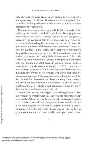 a w o m a n s e e k i n g j u s t i c e
5
code; they attained equal shares in agricultural land only in 2005,
seven years after I met Vasanti. Hers is not a land-­
owning family, but
an analysis of her predicament would naturally lead us to notice
that closely related inequity.
Thinking about such issues, we would be led to a study of the
striking gender imbalance in India’s population. Demographers es-
timate that where similar nutrition and health care are present,
­
women live, on average, slightly ­
longer than men—so we would ex-
pect a ratio of something like 102 ­
women to 100 men. Instead, the
most recent Indian census shows 92 ­
women to 100 men. These num-
bers are averages. In the south, where property is transmitted
through the maternal line, and where the husband moves into his
bride’s home rather than taking his bride away, ­
women’s basic life
expectancy corresponds to the demographers’ prediction: the state
of Kerala has a sex ratio of 102 ­
women to 100 men. In some northern
states, by contrast, the ratio is alarmingly out of kilter: a house-­
to-­
house survey in one area of rural Bihar came up with the astound-
ing fig­
ure of 75 ­
women to 100 men. It’s well known that these im­
balances are augmented wherever information about the sex of the
fetus is available. Amniocentesis clinics are ubiquitous through-
out the nation. Because sex-­
selective abortion is such a widespread
prob­
lem in India, it is illegal to seek information about the sex of
the fetus, but these laws are rarely enforced.
Vasanti, then, has had a bit of good luck in being alive at all. Her
family ­
didn’t nourish her very well, but they did better than many
poor families. When I met her she seemed to be in reasonable health,
and she is fortunate to have a strong constitution, since health care
is not easily accessible to the poor in Gujarat. The Indian Consti­
tution makes health a state rather than a federal issue, so there is
great variation in the resources available to the poor state by state.
Nussbaum, Martha C.. Creating Capabilities : The Human Development Approach, Harvard University Press, 2011.
ProQuest Ebook Central, http://ebookcentral.proquest.com/lib/kiituniv-ebooks/detail.action?docID=3300953.
Created from kiituniv-ebooks on 2023-03-31 08:16:14.
Copyright
©
2011.
Harvard
University
Press.
All
rights
reserved.
 
