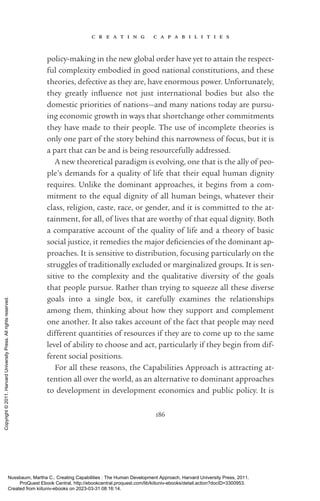 c r e a t i n g c a p a b i l i t i e s
186
policy-­
making in the new global order have yet to attain the respect-
ful com­
plex­
ity embodied in good national constitutions, and these
theories, defective as they are, have enormous power. Unfortunately,
they greatly in­
flu­
ence not just international bodies but also the
­
domestic priorities of nations—and many nations today are pursu-
ing economic growth in ways that shortchange other commitments
they have made to their people. The use of incomplete theories is
only one part of the story behind this narrowness of focus, but it is
a part that can be and is being resourcefully addressed.
A new theoretical paradigm is evolving, one that is the ally of peo-
ple’s demands for a quality of life that their equal human dignity
requires. Unlike the dominant approaches, it begins from a com-
mitment to the equal dignity of all human beings, whatever their
class, religion, caste, race, or gender, and it is committed to the at-
tainment, for all, of lives that are worthy of that equal dignity. Both
a comparative account of the quality of life and a theory of basic
social justice, it remedies the major deficiencies of the dominant ap-
proaches. It is sensitive to distribution, focusing particularly on the
struggles of traditionally excluded or marginalized groups. It is sen-
sitive to the com­
plex­
ity and the qualitative diversity of the goals
that people pursue. Rather than trying to squeeze all these diverse
goals into a single box, it carefully examines the relationships
among them, thinking about how they support and complement
one another. It also takes account of the fact that people may need
different quantities of resources if they are to come up to the same
level of ability to choose and act, particularly if they begin from dif-
ferent social positions.
For all these reasons, the Capabilities Approach is attracting at-
tention all over the world, as an alternative to dominant approaches
to development in development economics and public policy. It is
Nussbaum, Martha C.. Creating Capabilities : The Human Development Approach, Harvard University Press, 2011.
ProQuest Ebook Central, http://ebookcentral.proquest.com/lib/kiituniv-ebooks/detail.action?docID=3300953.
Created from kiituniv-ebooks on 2023-03-31 08:16:14.
Copyright
©
2011.
Harvard
University
Press.
All
rights
reserved.
 