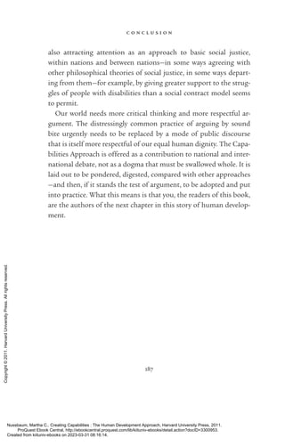 c o n c l u s i o n
187
also attracting attention as an approach to basic social justice,
within nations and between nations—in some ways agreeing with
other philosophical theories of social justice, in some ways depart-
ing from them—for example, by giving greater support to the strug-
gles of people with disabilities than a social contract model seems
to permit.
Our world needs more critical thinking and more respectful ar-
gument. The distressingly common practice of arguing by sound
bite ur­
gently needs to be replaced by a mode of public discourse
that is itself more respectful of our equal human dignity. The Capa-
bilities Approach is offered as a contribution to national and inter-
national debate, not as a dogma that must be swallowed whole. It is
laid out to be pondered, digested, compared with other approaches
—and then, if it stands the test of argument, to be ­
adopted and put
into practice. What this means is that you, the readers of this book,
are the authors of the next chapter in this story of human develop-
ment.
Nussbaum, Martha C.. Creating Capabilities : The Human Development Approach, Harvard University Press, 2011.
ProQuest Ebook Central, http://ebookcentral.proquest.com/lib/kiituniv-ebooks/detail.action?docID=3300953.
Created from kiituniv-ebooks on 2023-03-31 08:16:14.
Copyright
©
2011.
Harvard
University
Press.
All
rights
reserved.
 