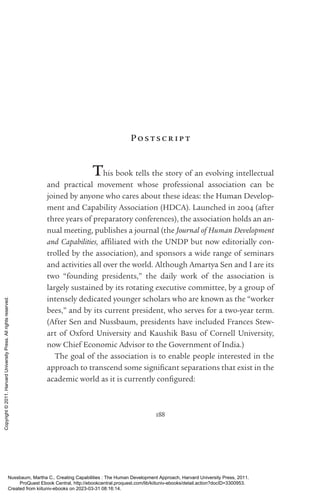 188
Pos tscr ip t
This book tells the story of an evolving intellectual
and practical movement whose professional association can be
joined by anyone who cares about these ideas: the Human Develop-
ment and Capability Association (HDCA). Launched in 2004 (after
three years of preparatory conferences), the association holds an an-
nual meeting, publishes a journal (the Journal of Human Development
and Capabilities, affiliated with the UNDP but now editorially con-
trolled by the association), and sponsors a wide range of seminars
and activities all over the world. Although Amartya Sen and I are its
two “founding presidents,” the daily work of the association is
largely sustained by its rotating executive committee, by a group of
intensely dedicated youn­
ger scholars who are known as the “worker
bees,” and by its current president, who serves for a two-­
year term.
(After Sen and Nussbaum, presidents have included Frances Stew-
art of Oxford University and Kaushik Basu of Cornell University,
now Chief Economic Advisor to the Government of India.)
The goal of the association is to enable people interested in the
approach to transcend some sig­
nifi­
cant separations that exist in the
academic world as it is currently con­
fig­
ured:
Nussbaum, Martha C.. Creating Capabilities : The Human Development Approach, Harvard University Press, 2011.
ProQuest Ebook Central, http://ebookcentral.proquest.com/lib/kiituniv-ebooks/detail.action?docID=3300953.
Created from kiituniv-ebooks on 2023-03-31 08:16:14.
Copyright
©
2011.
Harvard
University
Press.
All
rights
reserved.
 