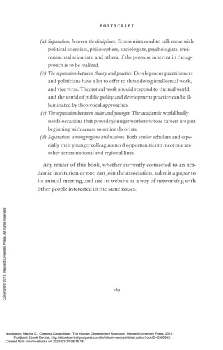 p o s t s c r i p t
189
(a) Separations between the disciplines. Economists need to talk more with
po­
lit­
i­
cal scientists, philosophers, sociologists, psychologists, envi-
ronmental scientists, and others, if the promise inherent in the ap-
proach is to be realized.
(b) The separation between theory and practice. Development prac­
ti­
tioners
and politicians have a lot to offer to those doing intellectual work,
and vice versa. Theoretical work should respond to the real world,
and the world of public policy and development practice can be il-
luminated by theoretical approaches.
(c) The separation between older and youn­
ger. The academic world badly
needs occasions that provide youn­
ger workers whose careers are just
beginning with access to se­
nior theorists.
(d) Separations among regions and nations. Both se­
nior scholars and espe-
cially their youn­
ger colleagues need opportunities to meet one an-
other across national and regional lines.
Any reader of this book, whether currently connected to an aca-
demic institution or not, can join the association, submit a paper to
its annual meeting, and use its website as a way of networking with
other people interested in the same issues.
Nussbaum, Martha C.. Creating Capabilities : The Human Development Approach, Harvard University Press, 2011.
ProQuest Ebook Central, http://ebookcentral.proquest.com/lib/kiituniv-ebooks/detail.action?docID=3300953.
Created from kiituniv-ebooks on 2023-03-31 08:16:14.
Copyright
©
2011.
Harvard
University
Press.
All
rights
reserved.
 