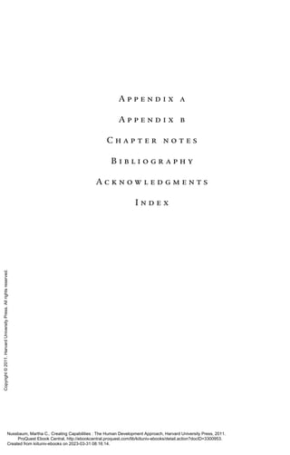 A p p e n d i x a
A p p e n d i x b
C h a p t e r n o t e s
B i b l i o g r a p h y
A c k n o w l e d g m e n t s
I n d e x
Nussbaum, Martha C.. Creating Capabilities : The Human Development Approach, Harvard University Press, 2011.
ProQuest Ebook Central, http://ebookcentral.proquest.com/lib/kiituniv-ebooks/detail.action?docID=3300953.
Created from kiituniv-ebooks on 2023-03-31 08:16:14.
Copyright
©
2011.
Harvard
University
Press.
All
rights
reserved.
 